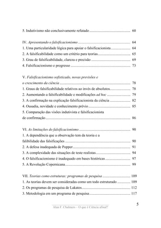 ____________________________________
Alan F. Chalmers – O que é Ciência afinal?
5
5. Indutivismo não conclusivamente refutado............................................ 60
IV. Apresentando o falsificacionismo ........................................................ 64
1. Uma particularidade lógica para apoiar o falsificacionista..................... 64
2. A falsificabilidade como um critério para teorias................................... 65
3. Grau de falsificabilidade, clareza e precisão .......................................... 69
4. Falsificacionismo e progresso ................................................................ 73
V. Falsificacionismo sofisticado, novas previsões e
o crescimento da ciência............................................................................ 78
1. Graus de falsificabilidade relativos ao invés de absolutos...................... 78
2. Aumentando a falsifìcabilidade e modificações ad hoc ......................... 79
3. A confirmação na explicação falsificacionista da ciência ...................... 82
4. Ousadia, novidade e conhecimento prévio............................................. 85
5. Comparação das visões indutivista e falsificacionista
de confirmação........................................................................................... 86
VI. As limitações do falsificacionismo ....................................................... 90
1. A dependência que a observação tem da teoria e a
falibilidade das falsificações ...................................................................... 90
2. A defesa inadequada de Popper.............................................................. 91
3. A complexidade das situações de teste realistas..................................... 94
4. O falsificacionismo é inadequado em bases históricas........................... 97
5. A Revolução Copernicana...................................................................... 99
VII. Teorias como estruturas: programas de pesquisa .............................. 109
1. As teorias devem ser consideradas como um todo estruturado .............. 109
2. Os programas de pesquisa de Lakatos.................................................... 112
3. Metodologia em um programa de pesquisa............................................ 117
 