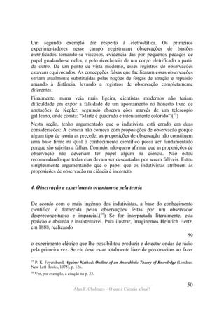 ____________________________________
Alan F. Chalmers – O que é Ciência afinal?
50
Um segundo exemplo diz respeito à eletrostática. Os primeiros
experimentadores nesse campo registraram observações de bastões
eletrificados tornando-se viscosos, evidencia das por pequenos pedaços de
papel grudando-se neles, e pelo ricocheteio de um corpo eletrificado a partir
do outro. De um ponto de vista moderno, esses registros de observações
estavam equivocados. As concepções falsas que facilitaram essas observações
seriam atualmente substituídas pelas noções de forças de atração e repulsão
atuando à distância, levando a registros de observação completamente
diferentes.
Finalmente, numa veia mais ligeira, cientistas modernos não teriam
dificuldade em expor a falsidade de um apontamento no honesto livro de
anotações de Kepler, seguindo observa ções através de um telescópio
galileano, onde consta: “Marte é quadrado e intensamente colorido”.(15
)
Nesta seção, tenho argumentado que o indutivista está errado em duas
considerações: A ciência não começa com proposições de observação porque
algum tipo de teoria as precede; as proposições de observação não constituem
uma base firme na qual o conhecimento científico possa ser fundamentado
porque são sujeitas a falhas. Contudo, não quero afirmar que as proposições de
observação não deveriam ter papel algum na ciência. Não estou
recomendando que todas elas devam ser descartadas por serem falíveis. Estou
simplesmente argumentando que o papel que os indutivistas atribuem às
proposições de observação na ciência é incorreto.
4. Observação e experimento orientam-se pela teoria
De acordo com o mais ingênuo dos indutivistas, a base do conhecimento
científico é fornecida pelas observações feitas por um observador
despreconceituoso e imparcial.(16
) Se for interpretada literalmente, esta
posição é absurda e insustentável. Para ilustrar, imaginemos Heinrich Hertz,
em 1888, realizando
59
o experimento elétrico que lhe possibilitou produzir e detectar ondas de rádio
pela primeira vez. Se ele deve estar totalmente livre de preconceitos ao fazer
15
P. K. Feyerabend, Against Method: Outline of an Anarchistic Theory of Knowledge (Londres:
New Left Books, 1975), p. 126.
16
Ver, por exemplo, a citação na p. 33.
 