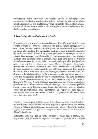 ____________________________________
Alan F. Chalmers – O que é Ciência afinal?
52
revelaram-se muito relevantes. As teorias falíveis e incompletas que
constituem o conhecimento científico podem, portanto, dar orientação falsa a
um observador. Mas este problema deve ser enfrentado pelo aperfeiçoamento
e maior alcance de nossas teorias e não pelo registro interminável de uma lista
de observações sem objetivo.
5. Indutivisino não conclusivamente refutado
A dependência que a observação tem da teoria, discutida neste capítulo, com
certeza derruba a afirmação indutivista de que a ciência começa com a
observação. Contudo, somente o mais ingênuo dos indutivistas desejaria aderir
a esta posição. Nenhum dos indutivistas modernos, mais sofisticados, gostaria
de apoiar sua versão literal. Eles podem prescindir da afirmação de que a
ciência deve começar com observação livre de preconceitos e parcialidades
fazendo uma distinção entre a maneira pela qual uma teoria é primeiro
pensada ou descoberta por um lado, e a maneira pela qual ela é justificada ou
quais seus méritos avaliados, por outro. De acordo com esta posição
modificada, admite-se livremente que novas teorias são concebidas de
diversas maneiras e, freqüentemente, por diferentes caminhos. Elas podem
ocorrer ao descobridor num estalo de inspiração, como na história mítica da
descoberta da lei da gravidade por Newton como sendo precipitada por ele ter
visto uma maçã caindo de uma árvore. Alternativamente, uma nova descoberta
pode ocorrer como resultado de um acidente, como Roentgen foi levado à
descoberta dos raios X pelo constante enegrecimento das chapas fotográficas
guardadas na vizinhança de seu tubo de descarga. Ou, novamente, pode-se
chegar a uma nova descoberta após longa série de observações e cálculos,
como foi exemplificado pelas descobertas de Kepler de suas leis do
movimento planetário. As teorias podem ser, e geralmente são, concebidas
antes de serem feitas as obser-
61
vações necessárias para testá-las. Além disso, de acordo com este indutivismo
mais sofisticado, atos criativos – os mais originais e significativos, que exigem
gênio e envolvem a psicologia dos cientistas individuais – desafiam a análise
lógica. A descoberta e a questão da origem de novas teorias fica excluída da
filosofia da ciência.
Entretanto, uma vez que se tenha chegado a novas leis e teorias, não
importando qual caminho foi erguido, permanece a questão da adequação
 