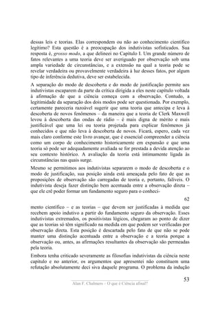 ____________________________________
Alan F. Chalmers – O que é Ciência afinal?
53
dessas leis e teorias. Elas correspondem ou não ao conhecimento científico
legítimo? Esta questão é a preocupação dos indutivistas sofisticados. Sua
resposta é, grosso modo, a que delineei no Capítulo I. Um grande número de
fatos relevantes a uma teoria deve ser averiguado por observação sob uma
ampla variedade de circunstâncias, e a extensão na qual a teoria pode se
revelar verdadeira ou provavelmente verdadeira à luz desses fatos, por algum
tipo de inferência dedutiva, deve ser estabelecida.
A separação do modo de descoberta e do modo de justificação permite aos
indutivistas escaparem da parte da crítica dirigida a eles neste capítulo voltada
à afirmação de que a ciência começa com a observação. Contudo, a
legitimidade da separação dos dois modos pode ser questionada. Por exemplo,
certamente pareceria razoável sugerir que uma teoria que antecipa e leva à
descoberta de novos fenômenos – da maneira que a teoria de Clerk Maxwell
levou à descoberta das ondas de rádio – é mais digna de mérito e mais
justificável que uma lei ou teoria projetada para explicar fenômenos já
conhecidos e que não leva à descoberta de novos. Ficará, espero, cada vez
mais claro conforme este livro avançar, que é essencial compreender a ciência
como um corpo de conhecimento historicamente em expansão e que uma
teoria só pode ser adequadamente avaliada se for prestada a devida atenção ao
seu contexto histórico. A avaliação da teoria está intimamente ligada às
circunstâncias nas quais surge.
Mesmo se permitimos aos indutivistas separarem o modo de descoberta e o
modo de justificação, sua posição ainda está ameaçada pelo fato de que as
proposições de observação são carregadas de teoria e, portanto, falíveis. O
indutivista deseja fazer distinção bem acentuada entre a observação direta –
que ele crê poder formar um fundamento seguro para o conheci-
62
mento científico – e as teorias – que devem ser justificadas à medida que
recebem apoio indutivo a partir do fundamento seguro da observação. Esses
indutivistas extremados, os positivistas lógicos, chegaram ao ponto de dizer
que as teorias só têm significado na medida em que podem ser verificadas por
observação direta. Esta posição é descartada pelo fato de que não se pode
manter uma distinção acentuada entre a observação e a teoria porque a
observação ou, antes, as afirmações resultantes da observação são permeadas
pela teoria.
Embora tenha criticado severamente as filosofias indutivistas da ciência neste
capitulo e no anterior, os argumentos que apresentei não constituem uma
refutação absolutamente deci siva daquele programa. O problema da indução
 