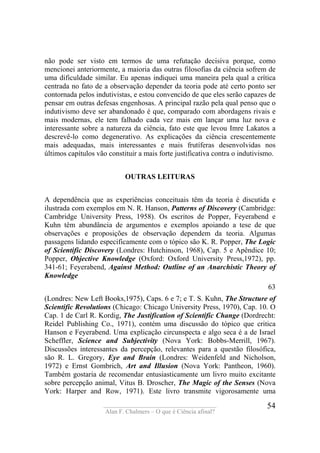 ____________________________________
Alan F. Chalmers – O que é Ciência afinal?
54
não pode ser visto em termos de uma refutação decisiva porque, como
mencionei anteriormente, a maioria das outras filosofias da ciência sofrem de
uma dificuldade similar. Eu apenas indiquei uma maneira pela qual a crítica
centrada no fato de a observação depender da teoria pode até certo ponto ser
contornada pelos indutivistas, e estou convencido de que eles serão capazes de
pensar em outras defesas engenhosas. A principal razão pela qual penso que o
indutivismo deve ser abandonado é que, comparado com abordagens rivais e
mais modernas, ele tem falhado cada vez mais em lançar uma luz nova e
interessante sobre a natureza da ciência, fato este que levou Imre Lakatos a
descrevê-lo como degenerativo. As explicações da ciência crescentemente
mais adequadas, mais interessantes e mais frutíferas desenvolvidas nos
últimos capítulos vão constituir a mais forte justificativa contra o indutivismo.
OUTRAS LEITURAS
A dependência que as experiências conceituais têm da teoria é discutida e
ilustrada com exemplos em N. R. Hanson, Patterns of Discovery (Cambridge:
Cambridge University Press, 1958). Os escritos de Popper, Feyerabend e
Kuhn têm abundância de argumentos e exemplos apoiando a tese de que
observações e proposições de observação dependem da teoria. Algumas
passagens lidando especificamente com o tópico são K. R. Popper, The Logic
of Scientific Discovery (Londres: Hutchinson, 1968), Cap. 5 e Apêndice 10;
Popper, Objective Knowledge (Oxford: Oxford University Press,1972), pp.
341-61; Feyerabend, Against Method: Outline of an Anarchistic Theory of
Knowledge
63
(Londres: New Left Books,1975), Caps. 6 e 7; e T. S. Kuhn, The Structure of
Scientific Revolutions (Chicago: Chicago University Press, 1970), Cap. 10. O
Cap. 1 de Carl R. Kordig, The Justification of Scientific Change (Dordrecht:
Reidel Publishing Co., 1971), contém uma discussão do tópico que critica
Hanson e Feyerabend. Uma explicação circunspecta e algo seca é a de Israel
Scheffler, Science and Subjectivity (Nova York: Bobbs-Merrill, 1967).
Discussões interessantes da percepção, relevantes para a questão filosófica,
são R. L. Gregory, Eye and Brain (Londres: Weidenfeld and Nicholson,
1972) e Ernst Gombrich, Art and Illusion (Nova York: Pantheon, 1960).
Também gostaria de recomendar entusiasticamente um livro muito excitante
sobre percepção animal, Vitus B. Droscher, The Magic of the Senses (Nova
York: Harper and Row, 1971). Este livro transmite vigorosamente uma
 