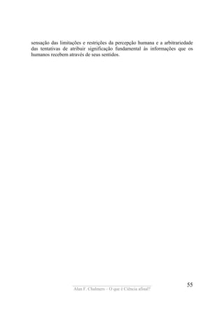 ____________________________________
Alan F. Chalmers – O que é Ciência afinal?
55
sensação das limitações e restrições da percepção humana e a arbitrariedade
das tentativas de atribuir significação fundamental às informações que os
humanos recebem através de seus sentidos.
 