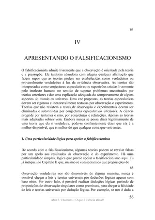 ____________________________________
Alan F. Chalmers – O que é Ciência afinal?
56
64
IV
APRESENTANDO O FALSIFICACIONISMO
O falsificacionista admite livremente que a observação é orientada pela teoria
e a pressupõe. Ele também abandona com alegria qualquer afirmação que
fazem supor que as teorias podem ser estabelecidas como verdadeiras ou
provavelmente verdadeiras à luz da evidência observativa. As teorias são
interpretadas como conjecturas especulativas ou suposições criadas livremente
pelo intelecto humano no sentido de superar problemas encontrados por
teorias anteriores e dar uma explicação adequada do comportamento de alguns
aspectos do mundo ou universo. Uma vez propostas, as teorias especulativas
devem ser rigorosa e inexoravelmente testadas por observação e experimento.
Teorias que não resistem a testes de observação e experimentais devem ser
eliminadas e substituídas por conjecturas especulativas ulteriores. A ciência
progride por tentativa e erro, por conjecturas e refutações. Apenas as teorias
mais adaptadas sobrevivem. Embora nunca se possa dizer legitimamente de
uma teoria que ela é verdadeira, pode-se confiantemente dizer que ela é a
melhor disponível, que é melhor do que qualquer coisa que veio antes.
1. Uma particularidade lógica para apoiar o falsificacionista
De acordo com o falsificacionismo, algumas teorias podem se revelar falsas
por um apelo aos resultados da observação e do experimento. Há uma
particularidade simples, lógica que parece apoiar o falsificacionismo aqui. Eu
já indiquei no Capítulo II que, mesmo se considerarmos que proposições de
65
observação verdadeiras nos são disponíveis de alguma maneira, nunca é
possível chegar a leis e teorias universais por deduções lógicas apenas com
base nisto. Por outro lado, é possível realizar deduções lógicas partindo de
proposições de observação singulares como premissas, para chegar à falsidade
de leis e teorias universais por dedução lógica. Por exemplo, se nos é dada a
 