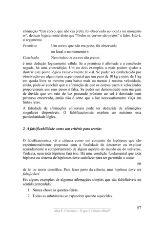 ____________________________________
Alan F. Chalmers – O que é Ciência afinal?
57
afirmação “Um corvo, que não era preto, foi observado no local x no momento
m”, deduzir logicamente disto que “Todos os corvos são pretos” é falso. Isto é,
o argumento
Premissa Um corvo, que não era preto, foi observado
no local x no momento n.
Conclusão Nem todos os corvos são pretos.
é uma dedução logicamente válida. Se a premissa é afirmada e a conclusão
negada, há uma contradição. Um ou dois exemplos a mais podem ajudar a
ilustrar este ponto lógico razoavelmente trivial. Se puder ser estabelecido por
observação em algum teste experimental que um peso de 10 kg e outro de 1 kg
em queda livre se movem para baixo mais ou menos à mesma velocidade,
então, pode-se concluir que a afirmação de que os corpos caem a velocidades
proporcionais aos seus pesos é falsa. Se puder ser demonstrado sem margem
de dúvida que um raio de luz passando próximo ao sol é desviado num
percurso encurvado, então não é certo que a luz necessariamente viaja em
linhas retas.
A falsidade de afirmações universais pode ser deduzida de afirmações
singulares disponíveis. O falsificacionista explora ao máximo esta
particularidade lógica.
2. A falsificabilidade como um critério para teorias
O falsificacionista vê a ciência como um conjunto de hipóteses que são
experimentalmente propostas com a finalidade de descrever ou explicar
acuradamente o comportamento de algum aspecto do mundo ou do universo.
Todavia, nem toda hipótese fará isto. Há uma condição fundamental que toda
hipótese ou sistema de hipóteses deve satisfazer para ter garantido o status
66
de lei ou teoria científica. Para fazer parte da ciência, uma hipótese deve ser
falsificável.
Eis alguns exemplos de algumas afirmações simples que são falsificáveis no
sentido pretendido:
1. Nunca chove às quartas-feiras.
2. Todas as substâncias se expandem quando aquecidas.
 