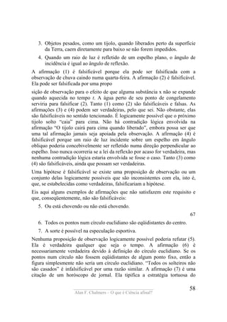 ____________________________________
Alan F. Chalmers – O que é Ciência afinal?
58
3. Objetos pesados, como um tijolo, quando liberados perto da superfície
da Terra, caem diretamente para baixo se não forem impedidos.
4. Quando um raio de luz é refletido de um espelho plano, o ângulo de
incidência é igual ao ângulo de reflexão.
A afirmação (1) é falsificável porque ela pode ser falsificada com a
observação de chuva caindo numa quarta-feira. A afirmação (2) é falsificável.
Ela pode ser falsificada por uma propo
sição de observação para o efeito de que alguma substância x não se expande
quando aquecida no tempo t. A água perto de seu ponto de congelamento
serviria para falsificar (2). Tanto (1) como (2) são falsificáveis e falsas. As
afirmações (3) e (4) podem ser verdadeiras, pelo que sei. Não obstante, elas
são falsificáveis no sentido tencionado. É logicamente possível que o próximo
tijolo solto “caia” para cima. Não há contradição lógica envolvida na
afirmação “O tijolo cairá para cima quando liberado”, embora possa ser que
uma tal afirmação jamais seja apoiada pela observação. A afirmação (4) é
falsificável porque um raio de luz incidente sobre um espelho em ângulo
obliquo poderia concebivelmente ser refletido numa direção perpendicular ao
espelho. Isso nunca ocorreria se a lei da reflexão por acaso for verdadeira, mas
nenhuma contradição lógica estaria envolvida se fosse o caso. Tanto (3) como
(4) são falsificáveis, ainda que possam ser verdadeiras.
Uma hipótese é falsificável se existe uma proposição de observação ou um
conjunto delas logicamente possíveis que são inconsistentes com ela, isto é,
que, se estabelecidas como verdadeiras, falsificariam a hipótese.
Eis aqui alguns exemplos de afirmações que não satisfazem este requisito e
que, conseqüentemente, não são falsificáveis:
5. Ou está chovendo ou não está chovendo.
67
6. Todos os pontos num círculo euclidiano são eqüidistantes do centro.
7. A sorte é possível na especulação esportiva.
Nenhuma proposição de observação logicamente possível poderia refutar (5).
Ela é verdadeira qualquer que seja o tempo. A afirmação (6) é
necessariamente verdadeira devido à definição do círculo euclidiano. Se os
pontos num círculo não fossem eqüidistantes de algum ponto fixo, então a
figura simplesmente não seria um círculo euclidiano. “Todos os solteiros não
são casados” é infalsificável por uma razão similar. A afirmação (7) é uma
citação de um horóscopo de jornal. Ela tipifica a estratégia tortuosa do
 