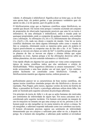 ____________________________________
Alan F. Chalmers – O que é Ciência afinal?
59
vidente. A afirmação é infalsificável. Significa dizer ao leitor que, se ele fizer
uma aposta hoje, ele poderá ganhar, o que permanece verdadeiro quer ele
aposte ou não, e se ele apostar, quer ele ganhe ou não.
O falsificacionista exige que as hipóteses científicas sejam falsificáveis, no
sentido que discuti. Ele insiste nisto porque é somente excluindo um conjunto
de proposições de observação logicamente possíveis que uma lei ou teoria é
informativa. Se uma afirmação é infalsificável, então o mundo pode ter
quaisquer propriedades, pode se comportar de qualquer maneira, sem confutar
com a afirmação. As afirmações (5), (6) e (7), diferentemente das afirmações
(1), (2),(3) e (4), nada nos dizem a respeito do mundo. Uma lei ou teoria
científica idealmente nos daria alguma informação sobre como o mundo de
fato se comporta, eliminando assim as maneiras pelas quais ele poderia (é
lógico) possivelmente se comportar mas de fato não o faz. A lei “Todos os
planetas se movem em elipses ao redor do Sol” é científica porque afirma que
os planetas de fato se movem em elipses e elimina órbitas que sejam
quadradas ou ovais. Apenas porque a lei faz afirmações decisivas sobre as
órbitas planetárias, ela tem conteúdo informativo e é falsificável.
Uma rápida olhada em algumas leis que podem ser vistas como componentes
típicos de teorias científicas indica que elas satisfazem o critério de
falsificabilidade. “Pólos magnéticos diferentes se atraem mutuamente”, “Um
ácido acrescentado a uma base produz um sal mais água” e leis similares
podem facilmente ser construidas como falsificáveis. Contudo, o
falsificacionista mantém que algumas teorias, embora possam su-
68
perficialmente parecer ter as características de boas teorias científicas, são
apenas teorias científicas simuladas porque não são falsificáveis e devem ser
rejeitadas. Para Popper, pelo menos, algumas versões da teoria da história de
Marx, a psicanálise de Freud e a psicologia adleriana sofrem desta falha. Isto
pode ser ilustrado pela seguinte caricatura da psicologia adleriana.
Um princípio da teoria de Adler é o de que as ações humanas são motivadas
por sentimentos de inferioridade de algum tipo. Em nossa caricatura isto é
corroborado pelo seguinte incidente. Um homem está parado na margem de
um rio traiçoeiro no instante em que uma criança cai no rio, próximo a ele. O
homem pode ou não mergulhar no rio numa tentativa de salvar a criança. Se
ele mergulhar, o adleriano responde indicando como isso corrobora sua teoria.
O homem obviamente precisou superar seu sentimento de inferioridade
demonstrando que era corajoso o suficiente para saltar no rio, a despeito do
perigo. Se o homem não mergulhar, o adleriano pode também aí reivindicar
 