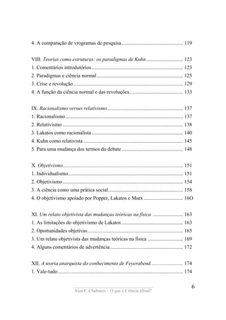 ____________________________________
Alan F. Chalmers – O que é Ciência afinal?
6
4. A comparação de vrogramas de pesquisa............................................... 119
VIII. Teorias como estruturas: os paradigmas de Kuhn............................ 123
1. Comentários introdutórios...................................................................... 123
2. Paradigmas e ciência normal.................................................................. 125
3. Crise e revolução.................................................................................... 129
4. A função da ciência normal e das revoluções......................................... 133
IX. Racionalismo versus relativismo.......................................................... 137
1. Racionalismo.......................................................................................... 137
2. Relativismo ............................................................................................ 138
3. Lakatos como racionalista...................................................................... 140
4. Kuhn como relativista ............................................................................ 145
5. Para uma mudança dos termos do debate............................................... 148
X. Objetivismo............................................................................................ 151
1. Individualismo........................................................................................ 151
2. Objetivismo............................................................................................ 154
3. A ciência como uma prática social......................................................... 158
4. O objetivismo apoiado por Popper, Lakatos e Marx .............................. 16O
XI. Um relato objetivista das mudanças teóricas na física ....................... 163
1. As limitações do objetivismo de Lakatos............................................... 163
2. Oportunidades objetivas......................................................................... 165
3. Um relato objetivista das mudanças teóricas na física ........................... 169
4. Alguns comentários de advertência........................................................ 172
XII. A teoria anarquista do conhecimento de Feyerabend......................... 174
1. Vale-tudo................................................................................................ 174
 