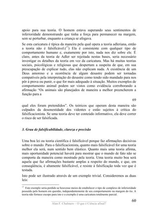 ____________________________________
Alan F. Chalmers – O que é Ciência afinal?
60
apoio para sua teoria. O homem estava superando seus sentimentos de
inferioridade demonstrando que tinha a força para permanecer na margem,
sem se perturbar, enquanto a criança se afogava.
Se esta caricatura é típica da maneira pela qual opera a teoria adleriana, então
a teoria não é falsificável.(17
) Ela é consistente com qualquer tipo de
comportamento humano e, exatamente por isto, nada nos diz sobre ele. É
claro, antes da teoria de Adler ser rejeitada nestas bases, seria necessário
investigar os detalhes da teoria em vez da caricatura. Mas há muitas teorias
sociais, psicológicas e religiosas que despertam a suspeita de que, em sua
preocupação de explicar tudo, elas não explicam nada. A existência de um
Deus amoroso e a ocorrência de algum desastre podem ser tornadas
compatíveis pela interpretação do desastre como tendo sido mandado para nos
pôr à prova ou punir, o que for mais adequado à situação. Muitos exemplos de
comportamento animal podem ser vistos como evidência corroborando a
afirmação “Os animais são planejados de maneira a melhor preencherem a
função para a
69
qual eles foram pretendidos”. Os teóricos que operam desta maneira são
culpados da desonestidade dos videntes e estão sujeitos à crítica do
falsificacionista. Se uma teoria deve ter conteúdo informativo, ela deve correr
o risco de ser falsificada.
3. Grau de falsificabilidade, clareza e precisão
Uma boa lei ou teoria científica é falsificável porque faz afirmações decisivas
sobre o mundo. Para o falsificacionista, quanto mais falsificável for uma teoria
melhor ela será, num sentido bem elástico. Quanto mais uma teoria afirma,
mais oportunidade potencial haverá para mostrar que o mundo de fato não se
comporta da maneira como mostrado pela teoria. Uma teoria muito boa será
aquela que faz afirmações bastante amplas a respeito do mundo, e que, em
conseqüência, é altamente falsificável, e resiste à falsificação toda vez que é
testada.
Isto pode ser ilustrado através de um exemplo trivial. Consideremos as duas
leis:
17
Este exemplo seria perdido se houvesse meios de estabelecer o tipo de complexo de inferioridade
possuído pelo homem em questão, independentemente de seu comportamento na margem do rio. A
teoria não fornece escopo para isto e o exemplo é uma caricatura totalmente parcial.
 