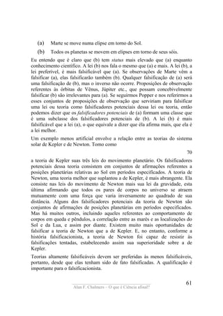 ____________________________________
Alan F. Chalmers – O que é Ciência afinal?
61
(a) Marte se move numa elipse em torno do Sol.
(b) Todos os planetas se movem em elipses em torno de seus sóis.
Eu entendo que é claro que (b) tem status mais elevado que (a) enquanto
conhecimento científico. A lei (b) nos fala o mesmo que (a) e mais. A lei (b), a
lei preferível, é mais falsificável que (a). Se observações de Marte vêm a
falsificar (a), elas falsificarão também (b). Qualquer falsificação de (a) será
uma falsificação de (b), mas o inverso não ocorre. Proposições de observação
referentes às órbitas de Vênus, Júpiter etc., que possam concebivelmente
falsificar (b) são irrelevantes para (a). Se seguirmos Popper e nos referirmos a
esses conjuntos de proposições de observação que serviriam para falsificar
uma lei ou teoria como falsificadores potenciais dessa lei ou teoria, então
podemos dizer que os falsificadores potenciais de (a) formam uma classe que
é uma subclasse dos falsificadores potenciais de (b). A lei (b) é mais
falsificável que a lei (a), o que equivale a dizer que éla afirma mais, que ela é
a lei melhor.
Um exemplo menos artificial envolve a relação entre as teorias do sistema
solar de Kepler e de Newton. Tomo como
70
a teoria de Kepler suas três leis do movimento planetário. Os falsificadores
potenciais dessa teoria consistem em conjuntos de afirmações referentes a
posições planetárias relativas ao Sol em períodos especificados. A teoria de
Newton, uma teoria melhor que suplantou a de Kepler, é mais abrangente. Ela
consiste nas leis do movimento de Newton mais sua lei da gravidade, esta
última afirmando que todos os pares de corpos no universo se atraem
mutuamente com uma força que varia inversamente ao quadrado de sua
distância. Alguns dos falsificadores potenciais da teoria de Newton são
conjuntos de afirmações de posições planetárias em períodos especificados.
Mas há muitos outros, incluindo aqueles referentes ao comportamento de
corpos em queda e pêndulos, a correlação entre as marés e as localizações do
Sol e da Lua, e assim por diante. Existem muito mais oportunidades de
falsificar a teoria de Newton que a de Kepler. E, no entanto, conforme a
história falsificacionista, a teoria de Newton foi capaz de resistir às
falsificações tentadas, estabelecendo assim sua superioridade sobre a de
Kepler.
Teorias altamente falsificáveis devem ser preferidas às menos falsificáveis,
portanto, desde que elas tenham sido de fato falsificadas. A qualificação é
importante para o falsificacionista.
 