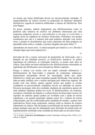 ____________________________________
Alan F. Chalmers – O que é Ciência afinal?
62
As teorias que foram falsificadas devem ser inexoravelmente rejeitadas. O
empreendimento da ciência consiste na proposição de hipóteses altamente
falsificáveis, seguida de tentativas deliberadas e tenazes de falsificá-las. Para
citar Popper.
Eu posso, portanto, admitir alegremente que falsificacionistas como eu
preferem uma tentativa de resolver um problema interessante por uma
conjectura audaciosa, mesmo (e especialmente) se ela logo se revela falsa, a
alguma récita da seqüência de truísmos irrelevantes. Preferimos isto porque
acreditamos que esta é a maneira pela qual podemos aprender com nossos
erros; e porque ao descobrirmos que nossa conjectura era falsa podemos ter
aprendido muito sobre a verdade, e teremos chegado mais perto dela.(18
)
Aprendemos de nossos erros. A ciência progride por tentativa e erro. Devido à
situação lógica que torna impossível a
71
derivação de leis e teorias universais de proposições de observação, mas a
dedução de sua falsidade possível, as falsificações tornam-se os pontos
importantes de referência, as realizações notáveis, os pontos mais altos na
ciência. Esta ênfase um tanto antiintuitiva dos falsificacionistas extremados no
significado das falsificações será criticada nos últimos capítulos.
Porque a ciência visa teorias com um amplo conteúdo informativo, o
falsificacionista dá boas-vindas à proposta de conjecturas audaciosas.
Especulações precipitadas devem ser encorajadas, desde que sejam
falsificáveis e desde que sejam rejeitadas quando falsificadas. Esta atitude de
tudo-ou-nada conflitua com a cautela advogada pelo indutivista ingênuo. De
acordo com este último, apenas aquelas teorias que podem se revelar
verdadeiras ou provavelmente verdadeiras devem ser admitidas na ciência.
Devemos prosseguir além dos resultados imediatos da experiência apenas até
onde induções legítimas podem nos levar. O falsificacionista, em contraste,
reconhece a limitação da indução e a subserviência da observação à teoria. Os
segredos da natureza apenas podem ser revelados com a ajuda de teorias
engenhosas e de grande penetração. Quanto maior for o número de teorias
conjecturadas, que são confrontadas pelas realidades do mundo, e quanto mais
especulativas forem essas conjecturas, maiores serão as chances de avanços
importantes na ciência. Não há perigo na proliferação de teorias especulativas
porque qualquer uma que for inadequada como descrição do mundo pode ser
impiedosamente eliminada como resultado da observação ou de outros testes.
18
K. R. Popper, Conjectures and Refutations (Londres: Routledge and Kegan Paul, 1969), p. 231,
itálicos no original.
 