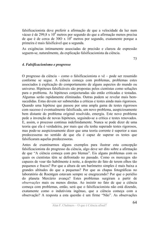 ____________________________________
Alan F. Chalmers – O que é Ciência afinal?
64
falsificacionista deve preferir a afirmação de que a velocidade da luz num
vácuo é de 299,8 x 106
metros por segundo do que a afirmação menos precisa
de que é de cerca de 30O x 106
metros por segundo, exatamente porque a
primeira é mais falsificável que a segunda.
As exigências intimamente associadas de precisão e clareza de expressão
seguem-se, naturalmente, da explicação falsificacionista da ciência.
73
4. Falsificacionismo e progresso
O progresso da ciência – como o falsificacionista o vê – pode ser resumido
conforme se segue. A ciência começa com problemas, problemas estes
associados à explicação do comportamento de alguns aspectos do mundo ou
universo. Hipóteses falsificáveis são propostas pelos cientistas como soluções
para o problema. As hipóteses conjecturadas são então criticadas e testadas.
Algumas serão rapidamente eliminadas. Outras podem se revelar mais bem-
sucedidas. Estas devem ser submetidas a críticas e testes ainda mais rigorosos.
Quando uma hipótese que passou por uma ampla gama de testes rigorosos
com sucesso é eventualmente falsificada, um novo problema, auspiciosamente
bem distante do problema original resolvido, emergiu. Este novo problema
pede a invenção de novas hipóteses, seguindo-se a crítica e testes renovados.
E, assim, o processo continua indefinidamente. Nunca se pode dizer de uma
teoria que ela é verdadeira, por mais que ela tenha superado testes rigorosos,
mas pode-se auspiciosamente dizer que uma teoria corrente é superior a suas
predecessoras no sentido de que ela é capaz de superar os testes que
falsificaram aquelas predecessoras.
Antes de examinarmos alguns exemplos para ilustrar esta concepção
falsificacionista do progresso da ciência, algo deve ser dito sobre a afirmação
de que “A ciência começa com pro blemas”. Eis alguns problemas com os
quais os cientistas têm se defrontado no passado. Como os morcegos são
capazes de voar tão habilmente à noite, a despeito do fato de terem olhos tão
pequenos e fracos? Por que a altura de um barômetro simples é mais baixa a
grandes altitudes do que a pequenas? Por que as chapas fotográficas no
laboratório de Roentgen estavam sempre se enegrecendo? Por que o periélio
do planeta Mercúrio avança? Estes problemas surgiram a partir de
observações mais ou menos diretas. Ao insistir no fato de que a ciência
começa com problemas, então, será que o falsificacionista não está dizendo,
exatamente como o indutivista ingênuo, que a ciência começa com a
observação? A resposta a esta questão é um firme “Não”. As observações
 