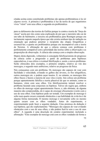 ____________________________________
Alan F. Chalmers – O que é Ciência afinal?
65
citadas acima como constituindo problemas são apenas problemáticas à luz de
alguma teoría. A primeira é problemática à luz da teoria de que organismos
vivos “vêem” com seus olhos; a segunda era problemática
74
para os defensores das teorias de Galileu porque ia contra a teoria da “força do
vácuo” aceita por eles como uma explicação de por que o mercúrio não cai de
um tubo de barômetro; a terceira era problemática para Roentgen porque era
tacitamente suposto naquela época que não existia nenhum tipo de radiação ou
emanação que pudesse penetrar o recipiente das chapas fotográficas e
escurecê-las; a quarta era problemática porque era incompatível com a teoria
de Newton. A afirmação de que a ciência começa com problemas é
perfeitamente compatível com a prioridade das teorias sobre a observação e as
proposições de observação. A ciência não começa com a simples observação.
Depois desta digressão, voltaremos à concepção falsificacionista do progresso
da ciência como a progressão a partir de problemas para hipóteses
especulativas, à sua crítica e eventual falsificação e, assim, a novos problemas.
Serão oferecidos dois exemplos, o primeiro simples, relativo ao vôo dos
morcegos, o segundo mais ambicioso, relativo ao progresso da física.
Nós começamos com um problema. Os morcegos são capazes de voar com
facilidade e velocidade, evitando os galhos das árvores, os fios telegráficos,
outros morcegos etc. e podem caçar insetos. E, no entanto, os morcegos têm
olhos fracos e fazem a maioria de seus vôos à noite. Isto coloca um problema
porque aparentemente falsifica a teoria plausível de que os animais, como os
humanos, vêem com seus olhos. Um falsificacionista tentará resolver o
problema fazendo uma conjectura ou hipótese. Talvez ele sugira que, embora
os olhos do morcego sejam aparentemente fracos, e, não obstante, de alguma
maneira não compreendida, ele é capaz de enxergar eficazmente à noite com o
uso de seus olhos. Esta hipótese pode ser testada. Um exemplar de morcego é
solto num quarto escuro contendo obstáculos e sua habilidade de evitá-los é de
alguma forma mensurada. O mesmo morcego é novamente solto no mesmo
quarto escuro com os olhos vendados. Antes do experimento, o
experimentador pode fazer a seguinte dedução. Uma premissa da dedução é
sua hipótese, que diz explicitamente: “Morcegos são capazes de voar evitando
obstáculos com o uso de seus olhos, e não podem fazê-lo sem o uso de seus
olhos”. A segunda é uma descrição do cenário experimental, incluindo a
afirmação: “Este exemplar de morcego está com os olhos vendados de forma a
75
 