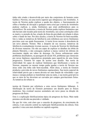 ____________________________________
Alan F. Chalmers – O que é Ciência afinal?
67
tinha sido criada e desenvolvida por meio das conjecturas de homens como
Galileu e Newton, era uma teoria superior que ultrapassou a de Aristóteles. A
teoria de Newton podia explicar a queda dos objetos, o funcionamento de
sifões e bombas de elevação e qualquer outra coisa que a teoria de Aristóteles
pudesse explicar, e, ainda, fenômenos que eram problemáticos para os
arístotélicos. De acréscimo, a teoria de Newton podia explicar fenômenos que
não haviam sido tocados pela teoria de Aristóteles, tais como correlações entre
as marés e a posição da lua, criação da força da gravidade em relação à altura
sobre o fundo do mar. Por dois séculos, a teoria de Newton foi bem-sucedida.
Isto é, todas as tentativas de falsificá-la com referência aos novos fenômenos
previstos com sua ajuda fracassaram. A teoria levou mesmo à descoberta de
um novo planeta: Netuno. Mas a despeito de seu sucesso, tentativas de
falsificá-la eventualmente tiveram sucesso. A teoria de Newton foi falsificada
de diversas maneiras. Ela não era capaz de explicar os detalhes da órbita do
planeta Mercúrio, e não conseguia explicar a massa variável de elétrons do
movimento rápido em tubos de descarga. Os físicos enfrentavam então
problemas desafiadores, na passagem do século XX, problemas que clamavam
por novas hipóteses especulativas projetadas para superã-los de uma forma
progressiva. Einstein foi capaz de aceitar esse desafio. Sua teoria da
relatividade foi capaz de explicar fenômenos que falsificaram a teoria de
Newton, enquanto ao mesmo tempo podia igualar a teoria de Newton nas
áreas onde esta tinha sido bem-sucedida. Além disso, a teoria de Einstein
produziu a previsão de novos fenômenos espetaculares. Sua teoria especial da
relatividade previu que a massa deveria ser uma função da velocidade e que
massa e energia podiam se transformar uma na outra, e sua teoria geral previu
que os raios de luz deveriam ser curvados por campos gravitacionais fortes.
As tentativas de refutar as
77
teorias de Einstein por referência a estes novos fenômenos falharam. A
falsificação da teoria de Einstein permanece um desafio para os físicos
modernos. Seu eventual sucesso assinalaria um novo passo na direção do
progresso da física.
Esta é a explicação falsificacionista típica do progresso da física. Mais tarde
poremos em dúvida sua precisão e validade.
Do que foi visto, está claro que o conceito de progresso, de crescimento da
ciência, é um conceito central na explicação falsificacionista da ciência. Esta
questão é vista com mais detalhes no capítulo seguinte.
 