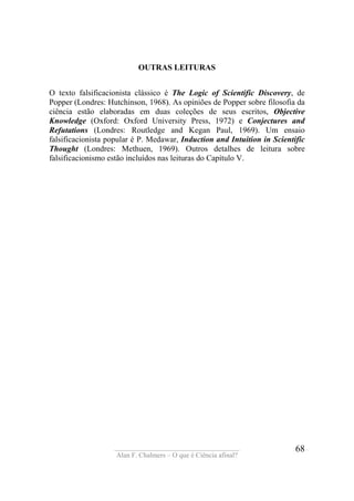 ____________________________________
Alan F. Chalmers – O que é Ciência afinal?
68
OUTRAS LEITURAS
O texto falsificacionista clássico é The Logic of Scientific Discovery, de
Popper (Londres: Hutchinson, 1968). As opiniões de Popper sobre filosofia da
ciência estão elaboradas em duas coleções de seus escritos, Objective
Knowledge (Oxford: Oxford University Press, 1972) e Conjectures and
Refutations (Londres: Routledge and Kegan Paul, 1969). Um ensaio
falsificacionista popular é P. Medawar, Induction and Intuition in Scientific
Thought (Londres: Methuen, 1969). Outros detalhes de leitura sobre
falsificacionismo estão incluídos nas leituras do Capítulo V.
 