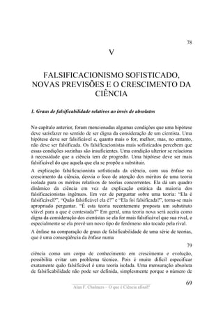 ____________________________________
Alan F. Chalmers – O que é Ciência afinal?
69
78
V
FALSIFICACIONISMO SOFISTICADO,
NOVAS PREVISÕES E O CRESCIMENTO DA
CIÊNCIA
1. Graus de falsificabilidade relativos ao invés de absolutos
No capítulo anterior, foram mencionadas algumas condições que uma hipótese
deve satisfazer no sentido de ser digna da consideração de um cientista. Uma
hipótese deve ser falsificável e, quanto mais o for, melhor, mas, no entanto,
não deve ser falsificada. Os falsificacionistas mais sofisticados percebem que
essas condições sozinhas são insuficientes. Uma condição ulterior se relaciona
à necessidade que a ciência tem de progredir. Uma hipótese deve ser mais
falsificável do que aquela que ela se propõe a substituir.
A explicação falsificacionista sofisticada da ciência, com sua ênfase no
crescimento da ciência, desvia o foco de atenção dos méritos de uma teoria
isolada para os méritos relativos de teorias concorrentes. Ela dá um quadro
dinâmico da ciência em vez da explicação estática da maioria dos
falsificacionistas ingênuos. Em vez de perguntar sobre uma teoria: “Ela é
falsificável?”, “Quão falsificável ela é?” e “Ela foi falsificada?”, torna-se mais
apropriado perguntar. “É esta teoria recentemente proposta um substituto
viável para a que é contestada?” Em geral, uma teoria nova será aceita como
digna da consideração dos cientistas se ela for mais falsificável que sua rival, e
especialmente se ela prevê um novo tipo de fenômeno não tocado pela rival.
A ênfase na comparação de graus de falsificabilidade de uma série de teorias,
que é uma conseqüência da ênfase numa
79
ciência como um corpo de conhecimento em crescimento e evolução,
possibilita evitar um problema técnico. Pois é muito difícil especificar
exatamente quão falsificável é uma teoria isolada. Uma mensuração absoluta
de falsificabilidade não pode ser definida, simplesmente porque o número de
 