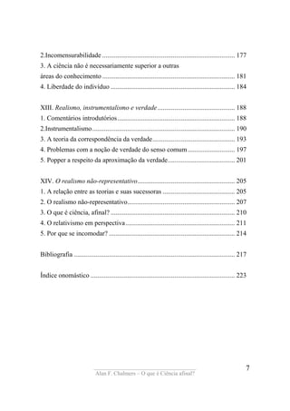 ____________________________________
Alan F. Chalmers – O que é Ciência afinal?
7
2.Incomensurabilidade ............................................................................... 177
3. A ciência não é necessariamente superior a outras
áreas do conhecimento ............................................................................... 181
4. Liberdade do indivíduo .......................................................................... 184
XIII. Realismo, instrumentalismo e verdade.............................................. 188
1. Comentários introdutórios...................................................................... 188
2.Instrumentalismo..................................................................................... 190
3. A teoria da correspondência da verdade................................................. 193
4. Problemas com a noção de verdade do senso comum............................ 197
5. Popper a respeito da aproximação da verdade........................................ 201
XIV. O realismo não-representativo.......................................................... 205
1. A relação entre as teorias e suas sucessoras ........................................... 205
2. O realismo não-representativo................................................................ 207
3. O que é ciência, afinal? .......................................................................... 210
4. O relativismo em perspectiva................................................................. 211
5. Por que se incomodar? ........................................................................... 214
Bibliografia ................................................................................................ 217
Índice onomástico ...................................................................................... 223
 