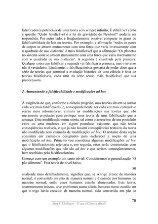 ____________________________________
Alan F. Chalmers – O que é Ciência afinal?
70
falsificadores potenciais de uma teoria será sempre infinito. É difícil ver como
a questão “Quão falsificável é a lei da gravidade de Newton?” poderia ser
respondida. Por outro lado, é freqüentemente possível comparar os graus de
falsificabilidade de leis ou teorias. Por exemplo, a afirmação “rodos os pares
de corpos se atraem mutuamente com uma força que varia inversamente com
o quadrado de sua distância” é mais falsificável que a afirmação “Os planetas
no sistema solar se atraem mutuamente com uma força que varia inversamente
com o quadrado de sua distância”. A segunda é envolvida pela primeira.
Qualquer coisa que falsificar a segunda vai falsificar a primeira, mas o inverso
não é verdadeiro. Idealmente, o falsificacionista gostaria de poder dizer que a
série de teorias que constitui a evolução histórica de uma ciência é feita de
teorias falsificáveis, cada uma da série sendo mais falsificável que sua
predecessora.
2. Aumentando a falsificabilidade e modificações ad hoc
A exigência de que, conforme a ciência progride, suas teorias devem se tornar
cada vez mais falsificáveis, e, conseqüentemente, ter cada vez mais conteúdo e
serem mais informativas, elimina as modificações nas teorias que são
meramente projetadas para proteger uma teoria de uma falsificação que a
ameaça. Uma modificação numa teoria, tal como o acréscimo de um postulado
extra ou uma mudança em algum postulado existente, que não tenha
conseqüências testáveis, e que já não fossem conseqüências testáveis da teoria
não-modificada será chamada de modificação ad hoc. O restante desta seção
consistirá em exemplos designados para esclarecer a noção de uma
modificação ad hoc. Primeiro vou considerar algumas modificações ad hoc
que o falsificacionista rejeitaria e, em seguida, estas serão contrastadas com
algumas modificações que não são ad hoc e que seriam, conseqüentemente,
bem recebidas pelo falsificacionista.
Começo com um exemplo um tanto trivial. Consideremos a generalização “O
pão alimenta”. Esta teoria de nível baixo,
80
analisada mais detalhadamente, significa que, se o trigo cresce de maneira
normal, é convertido em pão de maneira normal e é comido por humanos de
maneira normal, então esses humanos estarão alimentados. Esta teoria,
aparentemente inócua, teve problemas numa aldeia francesa numa ocasião em
que o trigo havia crescido de maneira normal, sido convertido em pão de
 