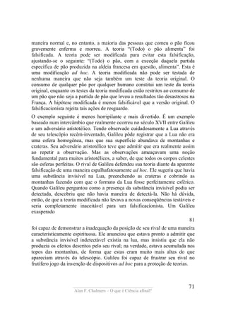 ____________________________________
Alan F. Chalmers – O que é Ciência afinal?
71
maneira normal e, no entanto, a maioria das pessoas que comeu o pão ficou
gravemente enferma e morreu. A teoria “(Todo) o pão alimenta” foi
falsificada. A teoria pode ser modificada para evitar esta falsificação,
ajustando-se o seguinte: “(Todo) o pão, com a exceção daquela partida
específica de pão produzida na aldeia francesa em questão, alimenta”. Esta é
uma modificação ad hoc. A teoria modificada não pode ser testada de
nenhuma maneira que não seja também um teste da teoria original. O
consumo de qualquer pão por qualquer humano constitui um teste da teoria
original, enquanto os testes da teoria modificada estão restritos ao consumo de
um pão que não seja a partida de pão que levou a resultados tão desastrosos na
França. A hipótese modificada é menos falsificável que a versão original. O
falsificacionista rejeita tais ações de resguardo.
O exemplo seguinte é menos horripilante e mais divertido. É um exemplo
baseado num intercâmbio que realmente ocorreu no século XVII entre Galileu
e um adversário arístotélico. Tendo observado cuidadosamente a Lua através
de seu telescópio recém-inventado, Galileu pôde registrar que a Lua não era
uma esfera homogênea, mas que sua superfície abundava de montanhas e
crateras. Seu adversário aristotélico teve que admitir que era realmente assim
ao repetir a observação. Mas as observações ameaçavam uma noção
fundamental para muitos aristotélicos, a saber, de que todos os corpos celestes
são esferas perfeitas. O rival de Galileu defendeu sua teoria diante da aparente
falsificação de uma maneira espalhafatosamente ad hoc. Ele sugeriu que havia
uma substância invisível na Lua, preenchendo as crateras e cobrindo as
montanhas fazendo com que o formato da Lua fosse perfeitamente esférico.
Quando Galileu perguntou como a presença da substância invisível podia ser
detectada, descobriu que não havia maneira de detectá-la. Não há dúvida,
então, de que a teoria modificada não levava a novas conseqüências testáveis e
seria completamente inaceitável para um falsificacíonista. Um Galileu
exasperado
81
foi capaz de demonstrar a inadequação da posição de seu rival de uma maneira
caracteristicamente espirituosa. Ele anunciou que estava pronto a admitir que
a substância invisível indetectável existia na lua, mas insistiu que ela não
produzia os efeitos descritos pelo seu rival; na verdade, estava acumulada nos
topos das montanhas, de forma que estas eram muito mais altas do que
apareciam através do telescópio. Galileu foi capaz de frustrar seu rival no
frutífero jogo da invenção de dispositivos ad hoc para a proteção de teorias.
 