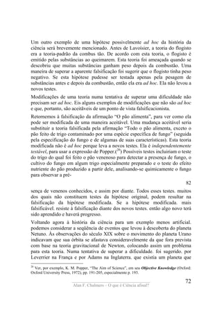 ____________________________________
Alan F. Chalmers – O que é Ciência afinal?
72
Um outro exemplo de uma hipótese possivelmente ad hoc da história da
ciência será brevemente mencionado. Antes de Lavoísier, a teoria do flogisto
era a teoria-padrão da combus tão. De acordo com esta teoria, o flogisto é
emitido pelas substâncias ao queimarem. Esta teoria foi ameaçada quando se
descobriu que muitas substâncias ganham peso depois da combustão. Uma
maneira de superar a aparente falsificação foi sugerir que o flogisto tinha peso
negativo. Se esta hipótese pudesse ser testada apenas pela pesagem de
substâncias antes e depois da combustão, então ela era ad hoc. Ela não levou a
novos testes.
Modificações de uma teoria numa tentativa de superar uma dificuldade não
precisam ser ad hoc. Eis alguns exemplos de modificações que não são ad hoc
e que, portanto, são aceitãveis de um ponto de vista falsificacionista.
Retornemos à falsificação da afirmação “O pão alimenta”, para ver como ela
pode ser modificada de uma maneira aceitável. Uma mudança aceitável seria
substituir a teoria falsificada pela afirmação “Todo o pão alimenta, exceto o
pão feito de trigo contaminado por uma espécie específica de fungo” (seguida
pela especificação do fungo e de algumas de suas características). Esta teoria
modificada não é ad hoc porque leva a novos testes. Ela é independentemente
testável, para usar a expressão de Popper.(20
) Possíveis testes incluiriam o teste
do trigo do qual foi feito o pão venenoso para detectar a presença de fungo, o
cultivo do fungo em algum trigo especialmente preparado e o teste do efeito
nutriente do pão produzido a partir dele, analisando-se quimicamente o fungo
para observar a pré-
82
sença de venenos conhecidos, e assim por diante. Todos esses testes. muitos
dos quais não constituem testes da hipótese original, podem resultar na
falsificação da hipótese modificada. Se a hipótese modificada. mais
falsificável. resiste à falsificação diante dos novos testes. então algo novo terá
sido aprendido e haverá progresso.
Voltando agora à história da ciência para um exemplo menos artificial.
podemos considerar a seqüência de eventos que levou à descoberta do planeta
Netuno. Às observações do século XIX sobre o movimento do planeta Urano
indicavam que sua órbita se afastava consideravelmente da que fora prevista
com base na teoria gravitacíonal de Newton, colocando assim um problema
para esta teoria. Numa tentativa de superar a dificuldade. foi sugerido. por
Leverrier na França e por Adams na Inglaterra. que existia um planeta que
20
Ver, por exemplo, K. M. Popper, “The Aim of Science”, em seu Objective Knowledge (Oxford:
Oxford University Press, 1972), pp. 191-205, especialmente p. 193.
 