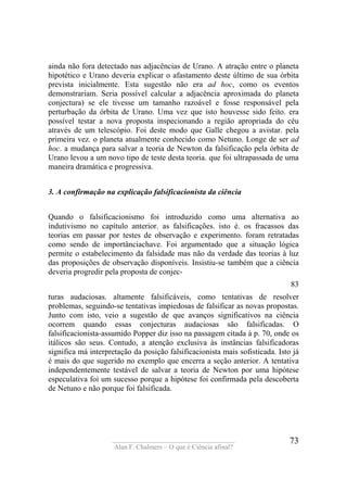 ____________________________________
Alan F. Chalmers – O que é Ciência afinal?
73
ainda não fora detectado nas adjacências de Urano. A atração entre o planeta
hipotético e Urano deveria explicar o afastamento deste último de sua órbita
prevista inicialmente. Esta sugestão não era ad hoc, como os eventos
demonstrariam. Seria possível calcular a adjacência aproximada do planeta
conjectura) se ele tivesse um tamanho razoável e fosse responsável pela
perturbação da órbita de Urano. Uma vez que isto houvesse sido feito. era
possível testar a nova proposta inspecionando a região apropriada do céu
através de um telescópio. Foi deste modo que Galle chegou a avistar. pela
primeira vez. o planeta atualmente conhecido como Netuno. Longe de ser ad
hoc. a mudança para salvar a teoria de Newton da falsificação pela órbita de
Urano levou a um novo tipo de teste desta teoria. que foi ultrapassada de uma
maneira dramática e progressiva.
3. A confirmação na explicação falsificacionista da ciência
Quando o falsificacionismo foi introduzido como uma alternativa ao
indutivismo no capítulo anterior. as falsificações. isto é. os fracassos das
teorias em passar por testes de observação e experimento. foram retratadas
como sendo de importânciachave. Foi argumentado que a situação lógica
permite o estabelecimento da falsidade mas não da verdade das teorias à luz
das proposições de observação disponíveis. Insistiu-se também que a ciência
deveria progredir pela proposta de conjec-
83
turas audaciosas. altamente falsificáveis, como tentativas de resolver
problemas, seguindo-se tentativas impiedosas de falsificar as novas propostas.
Junto com isto, veio a sugestão de que avanços significativos na ciência
ocorrem quando essas conjecturas audaciosas são falsificadas. O
falsificacionista-assumido Popper diz isso na passagem citada à p. 70, onde os
itálicos são seus. Contudo, a atenção exclusiva às instâncias falsificadoras
significa má interpretação da posição falsificacionista mais sofisticada. Isto já
é mais do que sugerido no exemplo que encerra a seção anterior. A tentativa
independentemente testável de salvar a teoria de Newton por uma hipótese
especulativa foi um sucesso porque a hipótese foi confirmada pela descoberta
de Netuno e não porque foi falsificada.
 