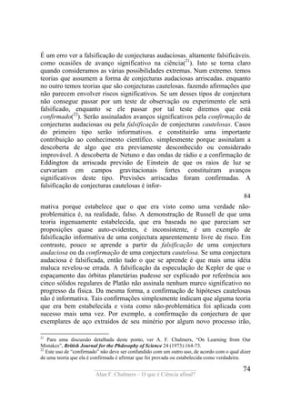 ____________________________________
Alan F. Chalmers – O que é Ciência afinal?
74
É um erro ver a falsificação de conjecturas audaciosas. altamente falsificáveis.
como ocasiões de avanço significativo na ciência(21
). Isto se torna claro
quando consideramos as várias possibilidades extremas. Num extremo. temos
teorias que assumem a forma de conjecturas audaciosas arriscadas. enquanto
no outro temos teorias que são conjecturas cautelosas. fazendo afirmações que
não parecem envolver riscos significativos. Se um desses tipos de conjectura
não consegue passar por um teste de observação ou experimento ele será
falsificado, enquanto se ele passar por tal teste diremos que está
confirmado(22
). Serão assinalados avanços significativos pela confirmação de
conjecturas audaciosas ou pela falsificação de conjecturas cautelosas. Casos
do primeiro tipo serão informativos. e constituirão uma importante
contribuição ao conhecimento científico. simplesmente porque assinalam a
descoberta de algo que era previamente desconhecido ou considerado
improvável. A descoberta de Netuno e das ondas de rádio e a confirmação de
Eddington da arriscada previsão de Einstein de que os raios de luz se
curvariam em campos gravitacionais fortes constituíram avanços
significativos deste tipo. Previsões arriscadas foram confirmadas. A
falsificação de conjecturas cautelosas é infor-
84
mativa porque estabelece que o que era visto como uma verdade não-
problemática é, na realidade, falso. A demonstração de Russell de que uma
teoria ingenuamente estabelecida, que era baseada no que pareciam ser
proposições quase auto-evidentes, é inconsistente, é um exemplo de
falsificação informativa de uma conjectura aparentemente livre de risco. Em
contraste, pouco se aprende a partir da falsificação de uma conjectura
audaciosa ou da confirmação de uma conjectura cautelosa. Se uma conjectura
audaciosa é falsificada, então tudo o que se aprende é que mais uma idéia
maluca revelou-se errada. A falsificação da especulação de Kepler de que o
espaçamento das órbitas planetárias pudesse ser explicado por referência aos
cinco sólidos regulares de Platão não assinala nenhum marco significativo no
progresso da física. Da mesma forma, a confirmação de hipóteses cautelosas
não é informativa. Tais confirmações simplesmente indicam que alguma teoria
que era bem estabelecida e vista como não-problemática foi aplicada com
sucesso mais uma vez. Por exemplo, a confirmação da conjectura de que
exemplares de aço extraídos de seu minério por algum novo processo irão,
21
Para uma discussão detalhada deste ponto, ver A. F. Chalmers, “On Learning from Our
Mistakes”, British Journal for the Phdosophy of Science 24 (1973):164-73.
22
Este uso de “confirmado” não deve ser confundido com um outro uso, de acordo com o qual dizer
de uma teoria que ela é confirmada é afirmar que foi provada ou estabelecida como verdadeira.
 