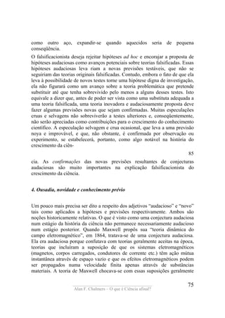 ____________________________________
Alan F. Chalmers – O que é Ciência afinal?
75
como outro aço, expandir-se quando aquecidos seria de pequena
conseqüência.
O falsificacionista deseja rejeitar hipóteses ad hoc e encorajar a proposta de
hipóteses audaciosas como avanços potenciais sobre teorias falsificadas. Essas
hipóteses audaciosas leva riam a novas previsões testáveis, que não se
seguiriam das teorias originais falsificadas. Contudo, embora o fato de que ela
leva à possibilidade de novos testes torne uma hipótese digna de investigação,
ela não figurará como um avanço sobre a teoria problemática que pretende
substituir até que tenha sobrevivido pelo menos a alguns desses testes. Isto
equivale a dizer que, antes de poder ser vista como uma substituta adequada a
uma teoria falsificada, uma teoria inovadora e audaciosamente proposta deve
fazer algumas previsões novas que sejam confirmadas. Muitas especulações
cruas e selvagens não sobreviverão a testes ulteriores e, conseqüentemente,
não serão apreciadas como contribuições para o crescimento do conhecimento
científico. A especulação selvagem e crua ocasional, que leva a uma previsão
noya e improvável, e que, não obstante, é confirmada por observação ou
experimento, se estabelecerá, portanto, como algo notável na história do
crescimento da ciên-
85
cia. As confirmações das novas previsões resultantes de conjecturas
audaciosas são muito importantes na explicação falsificacionista do
crescimento da ciência.
4. Ousadia, novidade e conhecimento prévio
Um pouco mais precisa ser dito a respeito dos adjetivos “audacioso” e “novo”
tais como aplicados a hipóteses e previsões respectivamente. Ambos são
noções historicamente relativas. O que é visto como uma conjectura audaciosa
num estágio da história da ciência não permanece necessariamente audacioso
num estágio posterior. Quando Maxwell propôs sua “teoria dinâmica do
campo eletromagnético”, em 1864, tratava-se de uma conjectura audaciosa.
Ela era audaciosa porque confutava com teorias geralmente aceitas na época,
teorias que incluíram a suposição de que os sistemas eletromagnéticos
(magnetos, corpos carregados, condutores de corrente etc.) têm ação mútua
instantânea através de espaço vazio e que os efeitos eletromagnéticos podem
ser propagados numa velocidade finita apenas através de substâncias
materiais. A teoria de Maxwell chocava-se com essas suposições geralmente
 