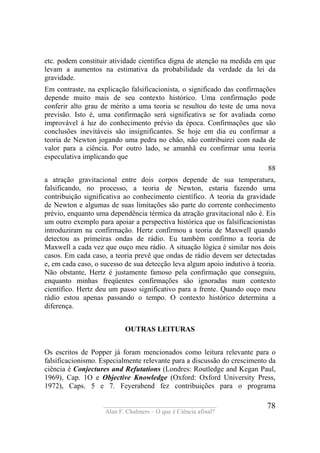 ____________________________________
Alan F. Chalmers – O que é Ciência afinal?
78
etc. podem constituir atividade cientifica digna de atenção na medida em que
levam a aumentos na estimativa da probabilidade da verdade da lei da
gravidade.
Em contraste, na explicação falsificacionista, o significado das confirmações
depende muito mais de seu contexto histórico. Uma confirmação pode
conferir alto grau de mérito a uma teoria se resultou do teste de uma nova
previsão. Isto é, uma confirmação será significativa se for avaliada como
improvável à luz do conhecimento prévio da época. Confirmações que são
conclusões inevitáveis são insignificantes. Se hoje em dia eu confirmar a
teoria de Newton jogando uma pedra no chão, não contribuirei com nada de
valor para a ciência. Por outro lado, se amanhã eu confirmar uma teoria
especulativa implicando que
88
a atração gravitacional entre dois corpos depende de sua temperatura,
falsificando, no processo, a teoria de Newton, estaria fazendo uma
contribuição significativa ao conhecimento científico. A teoria da gravidade
de Newton e algumas de suas limitações são parte do corrente conhecimento
prévio, enquanto uma dependência térmica da atração gravitacional não é. Eis
um outro exemplo para apoiar a perspectiva histórica que os falsíficacionistas
introduziram na confirmação. Hertz confirmou a teoria de Maxwell quando
detectou as primeiras ondas de rádio. Eu também confirmo a teoria de
Maxwell a cada vez que ouço meu rádio. A situação lógica é similar nos dois
casos. Em cada caso, a teoria prevê que ondas de rádio devem ser detectadas
e, em cada caso, o sucesso de sua detecção leva algum apoio indutivo à teoria.
Não obstante, Hertz é justamente famoso pela confirmação que conseguiu,
enquanto minhas freqüentes confirmações são ignoradas num contexto
científico. Hertz deu um passo significativo para a frente. Quando ouço meu
rádio estou apenas passando o tempo. O contexto histórico determina a
diferença.
OUTRAS LEITURAS
Os escritos de Popper já foram mencionados como leitura relevante para o
falsificacionismo. Especialmente relevante para a discussão do crescimento da
ciência é Conjectures and Refutations (Londres: Routledge and Kegan Paul,
1969), Cap. 1O e Objective Knowledge (Oxford: Oxford University Press,
1972), Caps. 5 e 7. Feyerabend fez contribuições para o programa
 