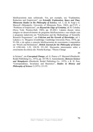 ____________________________________
Alan F. Chalmers – O que é Ciência afinal?
79
falsificacionista mais sofisticado. Ver, por exemplo, seu “Explanatíon,
Reduction and Empiricism”, em Scientific Explanatíon, Space and Time,
Mínnesota Studies in lhe Philosophy of Science, vol. 3, ed. H. Feigl e G.
Maxwell (Míneápolis: University of Minnesota Press, 1962), pp.27-97, e
“Problems of Empiricism”, em Beyond the Edge of Certainty, ed. R. Colodny
(Nova York: Prentice-Hall, 1965), pp. 45-260.1. Lakatos discute vários
estágios no desenvolvimento do programa falsificacionista e sua relação com
o programa indutivista em “Falsification and the Methodology of Scientific
Research Programmes”, em Criticism and lhe Growth of Knowledge, ed. I.
Lakatos e A. Musgrave (Cambridge: Cambridge University Press, 1974), pp.
91-196, e ele aplica o conceito falsificacionista de crescimento à matemática
em “Proofs and Refutations”, British Journal for the Philosophy of Scíence
14 (1963-64): 1-25, 120-39, 221-342. Discussões interessantes sobre o
crescimento da ciência são: Noretta Koertge, “Theory Change
89
in Science”, em Conceptual Change, ed. G. Pearce e P. Maynard (Dordrecht:
Reidel Publishing Co., 1973), pp. 167-98; S. Amsterdamski, Between Science
and Metaphysics (Dordrecht: Reidel Publishing Co., 1975); e R. H. Post,
“Correspondence, Invariance and Heuristics”, Studies in History and
Philosophy of Science 2 (1971): 213-55.
 