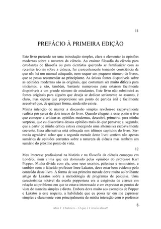 ____________________________________
Alan F. Chalmers – O que é Ciência afinal?
8
11
PREFÁCIO À PRIMEIRA EDIÇÃO
Este livro pretende ser uma introdução simples, clara e elementar às opiniões
modernas sobre a natureza da ciência. Ao ensinar filosofia da ciência para
estudantes de filosofia ou para cientistas querendo se familiarizar com as
recentes teorias sobre a ciência, fui crescentemente tomando consciência de
que não há um manual adequado, nem sequer um pequeno número de livros,
que se possa recomendar ao principiante. As únicas fontes disponíveis sobre
as opiniões modernas são as originais, que costumam ser muito difíceis para
iniciantes, e são, também, bastante numerosas para estarem facilmente
disponíveis a um grande número de estudantes. Este livro não substituirá as
fontes originais para alguém que deseja se dedicar seriamente ao assunto, é
claro, mas espero que proporcione um ponto de partida útil e facilmente
acessível que, de qualquer forma, ainda não existe.
Minha intenção de manter a discussão simples revelou-se razoavelmente
realista por cerca de dois terços do livro. Quando cheguei a esse ponto e tive
que começar a criticar as opiniões modernas, descobri, primeiro, para minha
surpresa, que eu discordava dessas opiniões mais do que pensava; e, segundo,
que a partir de minha crítica estava emergindo uma alternativa razoavelmente
coerente. Essa alternativa está esboçada nos últimos capítulos do livro. Ser-
me-ia agradável achar que a segunda metade deste livro contém não apenas
sumários de opiniões correntes sobre a natureza da ciência mas também um
sumário do próximo ponto de vista.
12
Meu interesse profissional na história e na filosofia da ciência começou em
Londres, num clima que era dominado pelas opiniões do professor Karl
Popper. Minha dívida com ele, com seus escritos, palestras e seminários, e
também com o falecido professor Imre Lakatos, deve estar bem evidente pelo
conteúdo deste livro. A forma de sua primeira metade deve muito ao brilhante
artigo de Lakatos sobre a metodologia de programas de pesquisa. Uma
característica notável da escola popperiana era a exigência de clareza em
relação ao problema em que se estava interessado e em expressar os pontos de
vista de maneira simples e direta. Embora deva muito aos exemplos de Popper
e Lakatos a este respeito, a habilidade que eu possa ter em me expressar
simples e claramente vem principalmente de minha interação com o professor
 