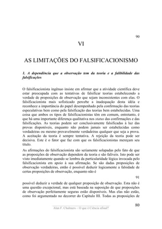 ____________________________________
Alan F. Chalmers – O que é Ciência afinal?
80
90
VI
AS LIMITAÇÕES DO FALSIFICACIONISMO
1. A dependência que a observação tem da teoria e a falibilidade das
falsificações
O falsificacionista ingênuo insiste em afirmar que a atividade científica deve
estar preocupada com as tentativas de falsificar teorias estabelecendo a
verdade de proposições de observação que sejam inconsistentes com elas. O
falsificacionista mais sofisticado percebe a inadequação desta idéia e
reconhece a importância do papel desempenhado pela confirmação das teorias
especulativas bem como pela falsificação das teorias bem estabelecidas. Uma
coisa que ambos os tipos de falsificacionistas têm em comum, entretanto, é
que há uma importante diferença qualitativa nos status das confirmações e das
falsificações. As teorias podem ser conclusivamente falsificadas à luz das
provas disponíveis, enquanto não podem jamais ser estabelecidas como
verdadeiras ou mesmo provavelmente verdadeiras qualquer que seja a prova.
A aceitação da teoria é sempre tentativa. A rejeição da teoria pode ser
decisiva. Este é o fator que faz com que os falsificacionistas mereçam seu
título.
As afirmações do falsificacionista são seriamente solapadas pelo fato de que
as proposições de observação dependem da teoria e são falíveis. Isto pode ser
visto imediatamente quando se lembra da particularidade lógica invocada pelo
falsificacionísta em apoio à sua afirmação. Se são dadas proposições de
observação verdadeiras, então é possível deduzir logicamente a falsidade de
certas proposições de observação, enquanto não é
91
possível deduzir a verdade de qualquer proposição de observação. Esta não é
uma questão excepcional, mas está baseada na suposição de que proposições
de observação perfeitamente seguras estão disponíveis. Mas elas não estão,
como foi argumentado no decorrer do Capítulo III. Todas as proposições de
 