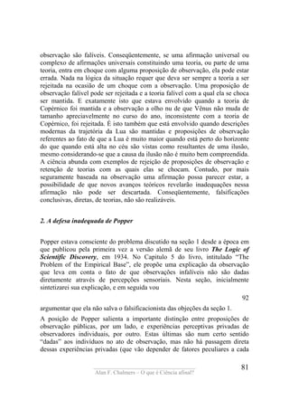 ____________________________________
Alan F. Chalmers – O que é Ciência afinal?
81
observação são falíveis. Conseqüentemente, se uma afirmação universal ou
complexo de afirmações universais constituindo uma teoria, ou parte de uma
teoria, entra em choque com alguma proposição de observação, ela pode estar
errada. Nada na lógica da situação requer que deva ser sempre a teoria a ser
rejeitada na ocasião de um choque com a observação. Uma proposição de
observação falível pode ser rejeitada e a teoria falível com a qual ela se choca
ser mantida. E exatamente isto que estava envolvido quando a teoria de
Copérnico foi mantida e a observação a olho nu de que Vênus não muda de
tamanho apreciavelmente no curso do ano, inconsistente com a teoria de
Copérnico, foi rejeitada. É isto também que está envolvido quando descrições
modernas da trajetória da Lua são mantidas e proposições de observação
referentes ao fato de que a Lua é muito maior quando está perto do horizonte
do que quando está alta no céu são vistas como resultantes de uma ilusão,
mesmo considerando-se que a causa da ilusão não é muito bem compreendida.
A ciência abunda com exemplos de rejeição de proposições de observação e
retenção de teorias com as quais elas se chocam. Contudo, por mais
seguramente baseada na observação uma afirmação possa parecer estar, a
possibilidade de que novos avanços teóricos revelarão inadequações nessa
afirmação não pode ser descartada. Conseqüentemente, falsificações
conclusivas, diretas, de teorias, não são realizáveis.
2. A defesa inadequada de Popper
Popper estava consciente do problema discutido na seção 1 desde a época em
que publicou pela primeira vez a versão alemã de seu livro The Logic of
Scientific Discovery, em 1934. No Capitulo 5 do livro, intitulado “The
Problem of the Empirical Base”, ele propõe uma explicação da observação
que leva em conta o fato de que observações infalíveis não são dadas
diretamente através de percepções sensoriais. Nesta seção, inicialmente
sintetizarei sua explicação, e em seguida vou
92
argumentar que ela não salva o falsificacionista das objeções da seção 1.
A posição de Popper salienta a importante distinção entre proposições de
observação públicas, por um lado, e experiências perceptivas privadas de
observadores individuais, por outro. Estas últimas são num certo sentido
“dadas” aos indivíduos no ato de observação, mas não há passagem direta
dessas experiências privadas (que vão depender de fatores peculiares a cada
 