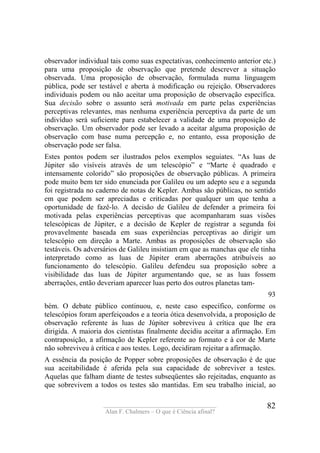 ____________________________________
Alan F. Chalmers – O que é Ciência afinal?
82
observador individual tais como suas expectativas, conhecimento anterior etc.)
para uma proposição de observação que pretende descrever a situação
observada. Uma proposição de observação, formulada numa linguagem
pública, pode ser testável e aberta à modificação ou rejeição. Observadores
individuais podem ou não aceitar uma proposição de observação específica.
Sua decisão sobre o assunto será motivada em parte pelas experiências
perceptivas relevantes, mas nenhuma experiência perceptiva da parte de um
indivíduo será suficiente para estabelecer a validade de uma proposição de
observação. Um observador pode ser levado a aceitar alguma proposição de
observação com base numa percepção e, no entanto, essa proposição de
observação pode ser falsa.
Estes pontos podem ser ilustrados pelos exemplos seguiates. “As luas de
Júpiter são visíveis através de um telescópio” e “Marte é quadrado e
intensamente colorido” são proposições de observação públicas. A primeira
pode muito bem ter sido enunciada por Galileu ou um adepto seu e a segunda
foi registrada no caderno de notas de Kepler. Ambas são públicas, no sentido
em que podem ser apreciadas e criticadas por qualquer um que tenha a
oportunidade de fazê-lo. A decisão de Galileu de defender a primeira foi
motivada pelas experiências perceptivas que acompanharam suas visões
telescópicas de Júpiter, e a decisão de Kepler de registrar a segunda foi
provavelmente baseada em suas experiências perceptivas ao dirigir um
telescópio em direção a Marte. Ambas as proposições de observação são
testáveis. Os adversários de Galileu insistiam em que as manchas que ele tinha
interpretado como as luas de Júpiter eram aberrações atribuíveis ao
funcionamento do telescópio. Galileu defendeu sua proposição sobre a
visibilidade das luas de Júpiter argumentando que, se as luas fossem
aberrações, então deveriam aparecer luas perto dos outros planetas tam-
93
bém. O debate público continuou, e, neste caso específico, conforme os
telescópios foram aperfeiçoados e a teoria ótica desenvolvida, a proposição de
observação referente às luas de Júpiter sobreviveu à crítica que lhe era
dirigida. A maioria dos cientistas finalmente decidiu aceitar a afirmação. Em
contraposição, a afirmação de Kepler referente ao formato e à cor de Marte
não sobreviveu à crítica e aos testes. Logo, decidiram rejeitar a afirmação.
A essência da posição de Popper sobre proposições de observação é de que
sua aceitabilidade é aferida pela sua capacidade de sobreviver a testes.
Aquelas que falham diante de testes subseqüentes são rejeitadas, enquanto as
que sobrevivem a todos os testes são mantidas. Em seu trabalho inicial, ao
 
