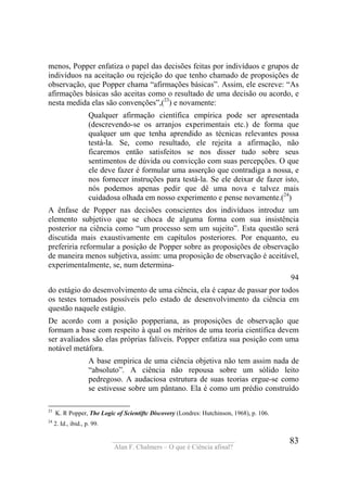 ____________________________________
Alan F. Chalmers – O que é Ciência afinal?
83
menos, Popper enfatiza o papel das decisões feitas por indivíduos e grupos de
indivíduos na aceitação ou rejeição do que tenho chamado de proposições de
observação, que Popper chama “afirmações básicas”. Assim, ele escreve: “As
afirmações básicas são aceitas como o resultado de uma decisão ou acordo, e
nesta medida elas são convenções”,(23
) e novamente:
Qualquer afirmação científica empírica pode ser apresentada
(descrevendo-se os arranjos experimentais etc.) de forma que
qualquer um que tenha aprendido as técnicas relevantes possa
testá-la. Se, como resultado, ele rejeita a afirmação, não
ficaremos então satisfeitos se nos disser tudo sobre seus
sentimentos de dúvida ou convicção com suas percepções. O que
ele deve fazer é formular uma asserção que contradiga a nossa, e
nos fornecer instruções para testá-la. Se ele deixar de fazer isto,
nós podemos apenas pedir que dê uma nova e talvez mais
cuidadosa olhada em nosso experimento e pense novamente.(24
)
A ênfase de Popper nas decisões conscientes dos indivíduos introduz um
elemento subjetivo que se choca de alguma forma com sua insistência
posterior na ciência como “um processo sem um sujeito”. Esta questão será
discutida mais exaustivamente em capítulos posteriores. Por enquanto, eu
preferiria reformular a posição de Popper sobre as proposições de observação
de maneira menos subjetiva, assim: uma proposição de observação é aceitável,
experimentalmente, se, num determina-
94
do estágio do desenvolvimento de uma ciência, ela é capaz de passar por todos
os testes tornados possíveis pelo estado de desenvolvimento da ciência em
questão naquele estágio.
De acordo com a posição popperiana, as proposições de observação que
formam a base com respeito à qual os méritos de uma teoria científica devem
ser avaliados são elas próprias falíveis. Popper enfatiza sua posição com uma
notável metáfora.
A base empírica de uma ciência objetiva não tem assim nada de
“absoluto”. A ciência não repousa sobre um sólido leito
pedregoso. A audaciosa estrutura de suas teorias ergue-se como
se estivesse sobre um pântano. Ela é como um prédio construído
23
K. R Popper, The Logic of Scientiftc Discovery (Londres: Hutchinson, 1968), p. 106.
24
2. Id., ibid., p. 99.
 