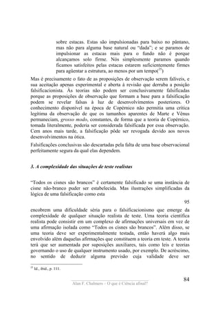 ____________________________________
Alan F. Chalmers – O que é Ciência afinal?
84
sobre estacas. Estas são impulsionadas para baixo no pântano,
mas não para alguma base natural ou “dada”; e se paramos de
impulsionar as estacas mais para o fundo não é porque
alcançamos solo firme. Nós simplesmente paramos quando
ficamos satisfeitos pelas estacas estarem suficientemente firmes
para agüentar a estrutura, ao menos por um tempo(25
)
Mas é precisamente o fato de as proposições de observação serem falíveis, e
sua aceitação apenas experimental e aberta à revisão que derruba a posição
falsificacionista. Às teorias não podem ser conclusivamente falsificadas
porque as proposições de observação que formam a base para a falsificação
podem se revelar falsas à luz de desenvolvimentos posteriores. O
conhecimento disponível na época de Copérnico não permitia uma crítica
legítima da observação de que os tamanhos aparentes de Marte e Vênus
permaneciam, grosso modo, constantes, de forma que a teoria de Copérnico,
tomada literalmente, poderia ser considerada falsificada por essa observação.
Cem anos mais tarde, a falsificação pôde ser revogada devido aos novos
desenvolvimentos na ótica.
Falsificações conclusivas são descartadas pela falta de uma base observacional
perfeitamente segura da qual elas dependem.
3. A complexidade das situações de teste realistas
“Todos os cisnes são brancos” é certamente falsificado se uma instância de
cisne não-branco puder ser estabelecida. Mas ilustrações simplificadas da
lógica de uma falsificação como esta
95
encobrem uma dificuldade séria para o falsificacionismo que emerge da
complexidade de qualquer situação realista de teste. Uma teoria científica
realista pode consistir em um complexo de afirmações universais em vez de
uma afirmação isolada como “Todos os cisnes são brancos”. Além disso, se
uma teoria deve ser experimentalmente testada, então haverá algo mais
envolvido além daquelas afirmações que constituem a teoria em teste. A teoria
terá que ser aumentada por suposições auxiliares, tais como leis e teorias
governando o uso de qualquer instrumento usado, por exemplo. De acréscimo,
no sentido de deduzir alguma previsão cuja validade deve ser
25
Id., ibid., p. 111.
 