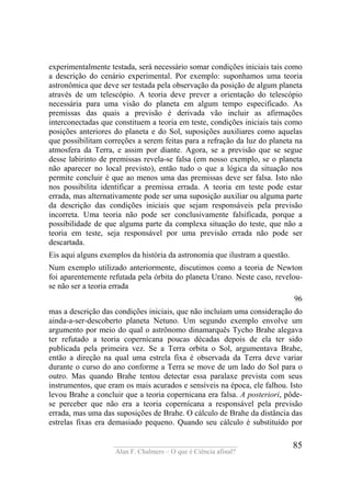 ____________________________________
Alan F. Chalmers – O que é Ciência afinal?
85
experimentalmente testada, será necessário somar condições iniciais tais como
a descrição do cenário experimental. Por exemplo: suponhamos uma teoria
astronômica que deve ser testada pela observação da posição de algum planeta
através de um telescópio. A teoria deve prever a orientação do telescópio
necessária para uma visão do planeta em algum tempo especificado. As
premissas das quais a previsão é derivada vão incluir as afirmações
interconectadas que constituem a teoria em teste, condições iniciais tais como
posições anteriores do planeta e do Sol, suposições auxiliares como aquelas
que possibilitam correções a serem feitas para a refração da luz do planeta na
atmosfera da Terra, e assim por diante. Agora, se a previsão que se segue
desse labirinto de premissas revela-se falsa (em nosso exemplo, se o planeta
não aparecer no local previsto), então tudo o que a lógica da situação nos
permite concluir é que ao menos uma das premissas deve ser falsa. Isto não
nos possibilita identificar a premissa errada. A teoria em teste pode estar
errada, mas alternativamente pode ser uma suposição auxiliar ou alguma parte
da descrição das condições iniciais que sejam responsáveis pela previsão
incorreta. Uma teoria não pode ser conclusivamente falsificada, porque a
possibilidade de que alguma parte da complexa situação do teste, que não a
teoria em teste, seja responsável por uma previsão errada não pode ser
descartada.
Eis aqui alguns exemplos da história da astronomia que ilustram a questão.
Num exemplo utilizado anteriormente, discutimos como a teoria de Newton
foi aparentemente refutada pela órbita do planeta Urano. Neste caso, revelou-
se não ser a teoria errada
96
mas a descrição das condições iniciais, que não incluíam uma consideração do
ainda-a-ser-descoberto planeta Netuno. Um segundo exemplo envolve um
argumento por meio do qual o astrônomo dinamarquês Tycho Brahe alegava
ter refutado a teoria copernícana poucas décadas depois de ela ter sido
publicada pela primeira vez. Se a Terra orbita o Sol, argumentava Brahe,
então a direção na qual uma estrela fixa é observada da Terra deve variar
durante o curso do ano conforme a Terra se move de um lado do Sol para o
outro. Mas quando Brahe tentou detectar essa paralaxe prevista com seus
instrumentos, que eram os mais acurados e sensíveis na época, ele falhou. Isto
levou Brahe a concluir que a teoria copernicana era falsa. A posteriori, pôde-
se perceber que não era a teoria copernícana a responsável pela previsão
errada, mas uma das suposições de Brahe. O cálculo de Brahe da distância das
estrelas fixas era demasiado pequeno. Quando seu cálculo é substituído por
 
