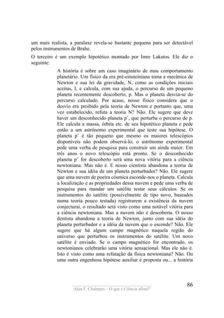 ____________________________________
Alan F. Chalmers – O que é Ciência afinal?
86
um mais realista, a paralaxe revela-se bastante pequena para ser detectável
pelos instrumentos de Brahe.
O terceiro é um exemplo hipotético montado por Imre Lakatos. Ele diz o
seguinte:
A história é sobre um caso imaginário de mau comportamento
planetário. Um físico da era pré-einsteiniana toma a mecânica de
Newton e sua lei da gravidade, N, como as condições iniciais
aceitas, I, e calcula, com sua ajuda, o percurso de um pequeno
planeta recentemente descoberto, p. Mas o planeta desvia-se do
percurso calculado. Por acaso, nosso físico considera que o
desvio era proibido pela teoria de Newton e portanto que, uma
vez estabelecido, refuta a teoria N? Não. Ele sugere que deve
haver um desconhecido planeta p’, que perturba o percurso de p.
Ele calcula a massa, órbita etc. de seu hipotético planeta e pede
então a um astrônomo experimental que teste sua hipótese. O
planeta p’ é tão pequeno que mesmo os maiores telescópios
disponíveis não podem observá-lo; o astrônomo experimental
pede uma verba de pesquisa para construir um ainda maior. Em
três anos o novo telescópio está pronto. Se o desconhecido
planeta p’ for descoberto será uma nova vitória para a ciência
newtoniana. Mas não é. E nosso cientista abandona a teoria de
Newton e sua idéia de um planeta perturbador? Não. Ele sugere
que uma nuvem de poeira cósmica esconde-nos o planeta. Calcula
a localização e as propriedades dessa nuvem e pede uma verba de
pesquisa para mandar um satélite testar seus cálculos. Se os
instrumentos do satélite (possivelmente de tipo novo, baseados
numa teoria pouco testada) registrarem a existência da nuvem
conjecturai, o resultado será visto como uma notável vitória para
a ciência newtoniana. Mas a nuvem não é descoberta. O nosso
dentista abandona a teoria de Newton, junto com sua idéia do
planeta perturbador e a idéia da nuvem que o esconde? Não. Ele
sugere que há algum campo magnético naquela região do
universo que perturbou os instrumentos do satélite. Um novo
satélite é enviado. Se o campo magnético for encontrado, os
newtonianos celebrarão uma vitória sensacional. Mas ele não é.
Isto é visto como uma refutação da física newtoniana? Não. Ou
uma outra engenhosa hipótese auxiliar é proposta ou... a história
 