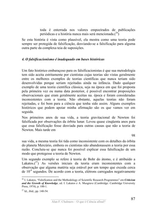 ____________________________________
Alan F. Chalmers – O que é Ciência afinal?
87
toda é enterrada nos valores empoeirados de publicações
periódicas e a história nunca mais será mencionada.(26
)
Se esta história é vista como plausível, ela mostra como uma teoria pode
sempre ser protegida de falsificação, desviando-se a falsificação para alguma
outra parte da complexa teia de suposições.
4. O falsifìcacionismo é inadequado em bases históricas
Um fato histórico embaraçoso para os falsificacionistas é que sua metodologia
tem sido aceita estritamente por cientistas cujas teorias são vistas geralmente
entre os melhores exemplos de teorias científicas que nunca teriam sido
desenvolvidas porque seriam rejeitadas ainda na infância. Dado qualquer
exemplo de uma teoria científica clássica, seja na época em que foi proposta
pela primeira vez ou numa data posterior, é possível encontrar proposições
observacionais que eram geralmente aceitas na. época e foram consideradas
inconsistentes com a teoria. Não obstante, aquelas teorias não foram
rejeitadas, e foi bom para a ciência que tenha sido assim. Alguns exemplos
históricos que podem apoiar minha afirmação são os que vamos ver em
seguida.
Nos primeiros anos de sua vida, a teoria gravitacional de Newton foi
falsificada por observações da órbita lunar. Levou quase cinqüenta anos para
que essa falsificação fosse desviada para outras causas que não a teoria de
Newton. Mais tarde em
98
sua vida, a mesma teoria foi tida como inconsistente com os detalhes da órbita
do planeta Mercúrio, embora os cientistas não abandonassem a teoria por essa
razão. Concluiu-se que nunca foi possível explicar essa falsificação de um
modo que protegesse a teoria de Newton.
Um segundo exemplo se refere à teoria de Bohr do átomo, e é atribuído a
Lakatos.(27
) As versões iniciais da teoria eram inconsistentes com a
observação que alguma matéria seja estável por um tempo que exceda cerca
de 10-8
segundos. De acordo com a teoria, elétrons carregados negativamente
26
I. Lakatos, “Falsification and the Methodology of Scientific Research Programmes” em Crìticism
and the Growth of Knowledge, ed. I. Lakatos e A. Musgrave (Cambridge: Cambrídge University
Press, 1974), p. 100-1.
27
Id., ibid., pp. 140-54.
 