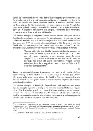 ____________________________________
Alan F. Chalmers – O que é Ciência afinal?
88
dentro de átomos orbitam em torno de núcleos carregados positivamente. Mas
de acordo com a teoria eletromagnética clássica pressuposta pela teoria de
Bohr, os elétrons em órbita deveriam irradiar. A radiação resultaria numa
perda de energia do elétron em órbita com seu colapso no núcleo. Os detalhes
quantitativos do eletromagnetismo clássico produzem um tempo estimado em
cerca de 10-8
segundos para ocorrer esse colapso. Felizmente, Bohr perseverou
com sua teoria, a despeito de sua falsificação.
Um terceiro exemplo diz respeito à teoria cinética e tem a vantagem de que a
falsificação dessa teoria no nascimento foi explicitamente reconhecida por seu
elaborador. Quando Maxwell publicou os primeiros detalhes da teoria cinética
dos gases em 1859, no mesmo artigo reconheceu o fato de que a teoria fora
falsificada por mensurações dos calores específicos dos gases.(28
) Dezoito
anos mais tarde, comentando as conseqüências da teoria cinética, escreveu:
Algumas delas são, sem dúvida, bastante satisfatórias para nós no
atual estado de nossa opinião sobre a constituição dos corpos,
mas há outras propensas a nos espantar além de nossa
complacência, e talvez decisivamente nos libertar de todas as
hipóteses nas quais até agora encontramos refúgio naquela
meticulosa ignorância consciente, que é um prelúdio a todo
avanço no conhecimento.(29
)
99
Todos os desenvolvimentos importantes no interior da teoria cinética
ocorreram depois desta falsificação. Mais uma vez, é afortunado que a teoria
não tenha sido abandonada diante de falsificações por mensurações dos
calores específicos dos gases, como o falsificacionista ingênuo pelo menos
seria forçado a insistir.
Um quarto exemplo, a Revolução Copernicana, será explicado em maior
detalhe na seção seguinte. O exemplo vai enfatizar as dificuldades que surgem
para o falsificacionista quando as complexidades de mudanças importantes em
teorias são levadas em consideração. O exemplo estabelecerá também o
cenário para uma discussão de uma tentativa mais recente e mais adequada de
caracterizar a essência da ciência e de seus métodos.
28
J. C. Maxwell, “Illustrations of lhe Dynamical Theory of Cases”, lido diante da British
Association em 1859 e reimpresso em The Scientific Papers of James Clerk Maxwell, 2 v., ed. W.
D. Niven (Nova York: Dover, 1965), vol. 1, pp. 377-409. Ver especialmente o parágrafo final do
artigo.
29
J. C. Maxwell, “The Kinetic Theory of Cases”, Nature 16 (1877): 245-6.
 