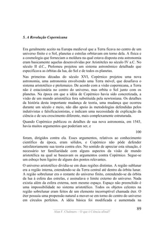 ____________________________________
Alan F. Chalmers – O que é Ciência afinal?
89
5. A Revolução Copernicana
Era geralmente aceito na Europa medieval que a Terra ficava no centro de um
universo finito e o Sol, planetas e estrelas orbitavam em torno dela. A física e
a cosmologia que forneciam a moldura na qual estava disposta esta astronomia
eram basicamente aquelas desenvolvidas por Aristóteles no século IV a.C. No
século II d.C., Ptolomeu projetou um sistema astronômico detalhado que
especificava as órbitas da lua, do Sol e de todos os planetas.
Nas primeiras décadas do século XVI, Copérnico projetou uma nova
astronomia, uma astronomia envolvendo uma Terra móvel, que desafiava o
sistema aristotélico e ptolemaico. De acordo com a visão copernicana, a Terra
não é estacionária no centro do universo, mas orbita o Sol junto com os
planetas. Na época em que a idéia de Copérnico havia sido concretizada, a
visão de um mundo aristotélica fora substituída pela newtoniana. Os detalhes
da história desta importante mudança de teoria, uma mudança que ocorreu
durante um século e meio, não dão apoio às metodologias defendidas pelos
indutivistas e falsificacionistas, e indicam uma necessidade de explicação da
ciência e de seu crescimento diferente, mais complexamente estruturada.
Quando Copérnico publicou os detalhes de sua nova astronomia, em 1543,
havia muitos argumentos que poderiam ser, e
100
foram, dirigidos contra ela. Esses argumentos, relativos ao conhecimento
científico da época, eram sólidos, e Copérnico não pôde defender
satisfatoriamente sua teoria contra eles. No sentido de apreciar esta situação, é
necessário ter familiaridade com alguns aspectos da visão de mundo
aristotélica na qual se baseavam os argumentos contra Copérnico. Segue-se
um esboço bem ligeiro de alguns dos pontos relevantes.
O universo aristotélico dividia-se em duas regiões distintas. A região sublunar
era a região interna, estendendo-se da Terra central até dentro da órbita lunar.
A região sobrelunar era o restante do universo finito, estendendo-se da órbita
da lua à esfera das estrelas, e assinalava o limite externo do universo. Nada
existia além da esfera externa, nem mesmo espaço. Espaço não preenchido é
uma impossibilidade no sistema aristotélico. Todos os objetos celestes na
região sobrelunar eram feitos de um elemento incorruptível chamada éter. O
éter possuía uma propensão natural a mover-se em torno do centro do universo
em círculos perfeitos. A idéia básica foi modificada e aumentada na
 