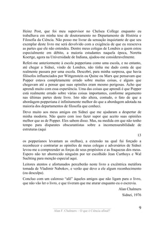 ____________________________________
Alan F. Chalmers – O que é Ciência afinal?
9
Heinz Post, que foi meu supervisor no Chelsea College enquanto eu
trabalhava em minha tese de doutoramento no Departamento de História e
Filosofia da Ciência. Não posso me livrar da sensação inquietante de que seu
exemplar deste livro me será devolvido com a exigência de que eu reescreva
as partes que ele não entendeu. Dentre meus colegas de Londres a quem estou
especialmente em débito, a maioria estudantes naquela época, Noretta
Koertge, agora na Universidade de Indiana, ajudou-me consideravelmente.
Referi-me anteriormente à escola popperiana como uma escola, e no entanto,
até chegar a Sidnei, vindo de Londres, não tinha me dado conta de que
realmente passara por uma escola. Descobri, para minha surpresa, que havia
filósofos influenciados por Wittgenstein ou Quine ou Marx que pensavam que
Popper estava completamente errado sobre muitas coisas, e alguns que
chegavam até a pensar que suas opiniões eram mesmo perigosas. Acho que
aprendi muito com essa experiência. Uma das coisas que aprendi é que Popper
está realmente errado sobre várias coisas importantes, conforme argumento
nas últimas partes deste livro. Isto não altera, contudo, o fato de que a
abordagem popperiana é infinitamente melhor do que a abordagem adotada na
maioria dos departamentos de filosofia que conheci.
Devo muito aos meus amigos em Sidnei que me ajudaram a despertar de
minha modorra. Não quero com isso fazer supor que aceito suas opiniões
melhor que as de Popper. Eles sabem disso. Mas, na medida em que não tenho
tempo para disparates obscurantistas sobre a incomensurabilidade de
estruturas (aqui
13
os popperianos levantam as orelhas), a extensão na qual fui forçado a
reconhecer e contrariar as opiniões de meus colegas e adversários de Sidnei
levou-me a compreender as forças de seus propósitos e as fraquezas dos meus.
Espero não ter aborrecido ninguém por ter escolhido Jean Curthoys e Wal
Suchting para menção especial aqui.
Leitores atentos e afortunados perceberão neste livro a excêntrica metáfora
tomada de Vladimir Nabokov, e verão que devo a ele algum reconhecimento
(ou desculpa).
Concluo com um caloroso “alô” àqueles amigos que não ligam para o livro,
que não vão ler o livro, e que tiveram que me aturar enquanto eu o escrevia.
Alan Chalmers
Sidnei, 1976
 