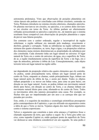 ____________________________________
Alan F. Chalmers – O que é Ciência afinal?
90
astronomia ptolemaica. Visto que observações de posições planetárias em
várias épocas não podiam ser conciliadas com órbitas circulares, centradas na
Terra, Ptolomeu introduziu no sistema círculos ulteriores, chamados epiciclos.
Os planetas moviam-se em círculos, ou epiciclos, e os centros deles moviam-
se em círculos em torno da Terra. As órbitas podiam ser ulteriormente
refinadas acrescentando-se epiciclos a epiciclos etc., de maneira que o sistema
resultante fosse compatível com observações de posições planetárias e capaz
de prever suas futuras posições.
Em contraste com o caráter ordenado, regular e incorruptível da região
sobrelunar, a região sublunar era marcada pela mudança, crescimento e
declínio, geração e corrupção. Todas as substâncias na região sublunar eram
misturas dos quatro elementos, ar, terra, fogo e água, e as proporções relativas
dos elementos numa mistura determinavam as propriedades da substância por
eles constituída. Cada elemento tinha um lugar natural no universo. O lugar
natural da Terra era o centro do universo; da água, era a superfície da Terra;
do ar, a região imediatamente acima da superfície da Terra: e do fogo, era o
topo da atmosfera, próximo à órbita da Lua. Conseqüentemente, cada objeto
terrestre teria um lugar natural na região sublu-
101
nar dependendo da proporção relativa dos quatro elementos que ele continha.
As pedras, sendo principalmente terra, tinham um lugar natural perto do
centro da Terra, enquanto as chamas, sendo principalmente fogo, tinham um
lugar natural perto da órbita da lua, e assim por diante. Todos os objetos
tinham propensão a se mover em linhas retas, para cima ou para baixo, em
direção ao seu lugar natural. Assim, as pedras tinham um movimento natural
direto para baixo, em direção ao centro da Terra, e as chamas tinham um
movimento natural direto para cima, afastando-se do centro da Terra. Todos
os movimentos além dos naturais pressupõem uma causa. Por exemplo, as
flechas têm que ser impulsionadas por um arco e as carroças têm que ser
puxadas por cavalos.
Este, então, é o esqueleto da mecânica e cosmologia aristotélicas pressuposto
pelos contemporâneos de Copérnico, e que era utilizado em argumentos contra
a idéia de que a Terra se movia. Vejamos alguns dos mais fortes argumentos
contra o sistema copernicano.
Talvez o argumento que constituía a mais séria ameaça a Copérnico fosse o
chamado argumento da torre, que explico a seguir. Se a Terra gira sobre seu
eixo, como supunha Copérni co, então qualquer ponto da superfície da Terra
vai deslocar-se uma distância considerável em um segundo. Se uma pedra é
 