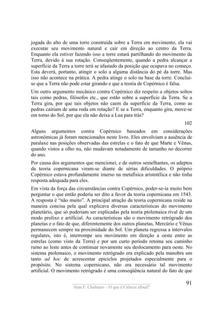 ____________________________________
Alan F. Chalmers – O que é Ciência afinal?
91
jogada do alto de uma torre construída sobre a Terra em movimento, ela vai
executar seu movimento natural e cair em direção ao centro da Terra.
Enquanto ela estiver fazendo isso a torre estará partilhando do movimento da
Terra, devido à sua rotação. Conseqüentemente, quando a pedra alcançar a
superfície da Terra a torre terá se afastado da posição que ocupava no começo.
Esta deverá, portanto, atingir o solo a alguma distância do pé da torre. Mas
isso não acontece na prática. A pedra atinge o solo na base da torre. Conclui-
se que a Terra não pode estar girando e que a teoria de Copérnico é falsa.
Um outro argumento mecânico contra Copérnico diz respeito a objetos soltos
tais como pedras, filósofos etc., que estão sobre a superfície da Terra. Se a
Terra gira, por que tais objetos não caem da superfície da Terra, como as
pedras cairiam de uma roda em rotação? E se a Terra, enquanto gira, move-se
em torno do Sol, por que ela não deixa a Lua para trás?
102
Alguns argumentos contra Copérnico baseados em considerações
astronômicas já foram mencionados neste livro. Eles envolviam a ausência de
paralaxe nas posições observadas das estrelas e o fato de que Marte e Vênus,
quando vistos a olho nu, não mudavam notadamente de tamanho no decorrer
do ano.
Por causa dos argumentos que mencionei, e de outros semelhantes, os adeptos
da teoria copernicana viram-se diante de sérias dificuldades. O próprio
Copérnico estava profundamente imerso na metafisica aristotélica e não tinha
resposta adequada para eles.
Em vista da força das circunstâncias contra Copérnico, poder-se-ia muito bem
perguntar o que então poderia ser dito a favor da teoria copernicana em 1543.
A resposta é “não muito”. A principal atração da teoria copernicana reside na
maneira concisa pela qual explicava diversas características do movimento
planetário, que só poderiam ser explicadas pela teoria ptolemaica rival de um
modo prolixo e artificial. As características são o movimento retrógrado dos
planetas e o fato de que, diferentemente dos outros planetas, Mercúrio e Vênus
permanecem sempre na proximidade do Sol. Um planeta regressa a intervalos
regulares, isto é, interrompe seu movimento em direção a oeste entre as
estrelas (como visto da Terra) e por um curto período retoma seu caminho
rumo ao leste antes de continuar novamente seu deslocamento para oeste. No
sistema ptolemaico, o movimento retrógrado era explicado pela manobra um
tanto ad hoc de acrescentar epiciclos projetados especialmente para o
propósito. No sistema copernicano, não era necessário tal movimento
artificial. O movimento retrógrado é uma conseqüência natural do fato de que
 