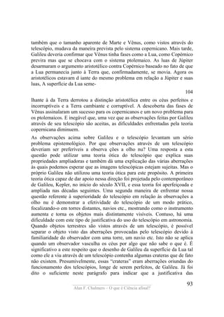 ____________________________________
Alan F. Chalmers – O que é Ciência afinal?
93
também que o tamanho aparente de Marte e Vênus, como vistos através do
telescópio, mudava da maneira prevista pelo sistema copernicano. Mais tarde,
Galileu deveria confirmar que Vênus tinha fases como a Lua, como Copérnico
previra mas que se chocava com o sistema ptolemaico. As luas de Júpiter
desarmaram o argumento aristotélico contra Copérnico baseado no fato de que
a Lua permanecia junto à Terra que, confirmadamente, se movia. Agora os
aristotélicos estavarn d iante do mesmo problema em relação a Júpiter e suas
luas, A superfície da Lua seme-
104
lhante à da Terra derrotou a distinção aristotélica entre os céus perfeitos e
incorruptíveis e a Terra cambiante e corruptível. A descoberta das fases de
Vênus assinalaram um sucesso para os copernicanos e um novo problema para
os ptolemaicos. E inegável que, uma vez que as observações feitas por Galileu
através de seu telescópio são aceitas, as dificuldades enfrentadas pela teoria
copernicana diminuem.
As observações acima sobre Galileu e o telescópio levantam um sério
problema epistemológico. Por que observações através de um telescópio
deveriam ser preferíveis a observa ções a olho nu? Uma resposta a esta
questão pode utilizar uma teoria ótica do telescópio que explica suas
propriedades ampliadoras e também dá uma explicação das várias aberrações
às quais podemos esperar que as imagens telescópicas estejam sujeitas. Mas o
próprio Galileu não utilizou uma teoria ótica para este propósito. A primeira
teoria ótica capaz de dar apoio nessa direção foi projetada pelo contemporâneo
de Galileu, Kepler, no início do século XVII, e essa teoria foi aperfeiçoada e
ampliada nas décadas seguintes. Uma segunda maneira de enfrentar nossa
questão referente à superioridade do telescópio em relação às observações a
olho nu é demonstrar a efetividade do telescópio de um modo prático,
focalizando-o em torres distantes, navios etc., mostrando como o instrumento
aumenta e torna os objetos mais distintamente visíveis. Contuso, há uma
dificuldade com este tipo de justificativa do uso do telescópio em astronomia.
Quando objetos terrestres são vistos através de um telescópio, é possível
separar o objeto visto das aberrações provocadas pelo telescópio devido à
familiaridade do observador com uma torre, um navio etc. Isto não se aplica
quando um observador vasculha os céus por algo que não sabe o que é. É
significativo a este respeito que o desenho de Galileu da superfície da Lua tal
como ele a viu através de um telescópio contenha algumas crateras que de fato
não existem. Presumivelmente, essas “crateras” eram aberrações oriundas do
funcionamento dos telescópios, longe de serem perfeitos, de Galileu. Já foi
dito o suficiente neste parágrafo para indicar que a justificativa das
 