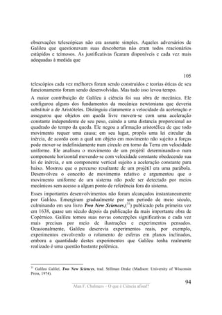 ____________________________________
Alan F. Chalmers – O que é Ciência afinal?
94
observações telescópicas não era assunto simples. Aqueles adversários de
Galileu que questionavam suas descobertas não eram todos reacionários
estúpidos e teimosos. As justificativas ficaram disponíveis e cada vez mais
adequadas à medida que
105
telescópios cada vez melhores foram sendo construídos e teorias óticas de seu
funcionamento foram sendo desenvolvidas. Mas tudo isso levou tempo.
A maior contribuição de Galileu à ciência foi sua obra de mecânica. Ele
configurou alguns dos fundamentos da mecânica newtoniana que deveria
substituir a de Aristóteles. Distinguiu claramente a velocidade da aceleração e
assegurou que objetos em queda livre movem-se com uma aceleração
constante independente de seu peso, caindo a uma distancia proporcional ao
quadrado do tempo da queda. Ele negou a afirmação aristotélica de que todo
movimento requer uma causa; em seu lugar, propôs uma lei circular da
inércia, de acordo com a qual um objeto em movimento não sujeito a forças
pode mover-se indefinidamente num círculo em torno da Terra em velocidade
uniforme. Ele analisou o movimento de um projétil determinando-o num
componente horizontal movendo-se com velocidade constante obedecendo sua
lei de inércia, e um componente vertical sujeito a aceleração constante para
baixo. Mostrou que o percurso resultante de um projétil era uma parábola.
Desenvolveu o conceito de movimento relativo e argumentou que o
movimento uniforme de um sistema não pode ser detectado por meios
mecânicos sem acesso a algum ponto de referência fora do sistema.
Esses importantes desenvolvimentos não foram alcançados instantaneamente
por Galileu. Emergiram gradualmente por um período de meio século,
culminando em seu livro Two New Sciences,(31
) publicado pela primeira vez
em 1638, quase um século depois da publicação da mais importante obra de
Copérnico. Galileu tornou suas novas concepções significativas e cada vez
mais precisas por meio de ilustrações e experimentos pensados.
Ocasionalmente, Galileu descrevia experimentos reais, por exemplo,
experimentos envolvendo o rolamento de esferas em planos inclinados,
embora a quantidade destes experimentos que Galileu tenha realmente
realizado é uma questão bastante polêmica.
31
Galileo Galilei, Two New Sciences, trad. Stillman Drake (Madison: University of Wísconsin
Press, 1974).
 
