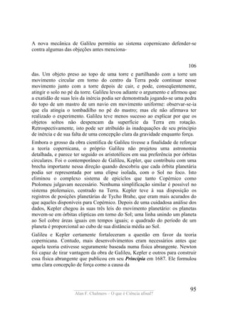 ____________________________________
Alan F. Chalmers – O que é Ciência afinal?
95
A nova mecânica de Galileu permitiu ao sistema copernicano defender-se
contra algumas das objeções antes menciona-
106
das. Um objeto preso ao topo de uma torre e partilhando com a torre um
movimento circular em torno do centro da Terra pode continuar nesse
movimento junto com a torre depois de cair, e pode, conseqüentemente,
atingir o solo no pé da torre. Galileu levou adiante o argumento e afirmou que
a exatidão de suas leis da inércia podia ser demonstrada jogando-se uma pedra
do topo de um mastro de um navio em movimento uniforme: observar-se-ia
que ela atingia o tombadilho no pé do mastro; mas ele não afirmava ter
realizado o experimento. Galileu teve menos sucesso ao explicar por que os
objetos soltos não despencam da superfície da Terra em rotação.
Retrospectivamente, isto pode ser atribuído às inadequações de seu princípio
de inércia e de sua falta de uma concepção clara da gravidade enquanto força.
Embora o grosso da obra científica de Galileu tivesse a finalidade de reforçar
a teoria copernicana, o próprio Galileu não projetou uma astronomia
detalhada, e parece ter seguido os aristotélicos em sua preferência por órbitas
circulares. Foi o contemporâneo de Galileu, Kepler, que contribuiu com uma
brecha importante nessa direção quando descobriu que cada órbita planetária
podia ser representada por uma elipse isolada, com o Sol no foco. Isto
eliminou o complexo sistema de epiciclos que tanto Copérnico como
Ptolomeu julgavam necessário. Nenhuma simplificação similar é possível no
sistema ptolemaico, centrado na Terra. Kepler teve à sua disposição os
registros de posições planetárias de Tycho Brahe, que eram mais acurados do
que aqueles disponíveis para Copérnico. Depois de uma cuidadosa análise dos
dados, Kepler chegou às suas três leis do movimento planetário: os planetas
movem-se em órbitas elipticas em torno do Sol; uma linha unindo um planeta
ao Sol cobre áreas iguais em tempos iguais; o quadrado do período de um
planeta é proporcional ao cubo de sua distância média ao Sol.
Galileu e Kepler certamente fortaleceram a questão em favor da teoria
copernicana. Contudo, mais desenvolvimentos eram necessários antes que
aquela teoria estivesse seguramente baseada numa física abrangente. Newton
foi capaz de tirar vantagem da obra de Galileu, Kepler e outros para construir
essa física abrangente que publicou em seu Principia em 1687. Ele formulou
uma clara concepção de força como a causa da
 