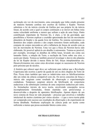 ____________________________________
Alan F. Chalmers – O que é Ciência afinal?
96
107
aceleração em vez do movimento, uma concepção que tinha estado presente
de maneira bastante confusa nos escritos de Galileu e Kepler. Newton
substituiu a lei da inércia circular de Galileu por sua própria lei da inércia
linear, de acordo com a qual os corpos continuam a se mover em linhas retas
numa velocidade uniforme a menos que sofram a ação de uma força. Outra
contribuição importante de Newton foi, é claro, a lei da gravidade, que
possibilitou a Newton explicar a exatidão aproximada das leis do movimento
planetário de Kepler e da queda livre de Galileu. No sistema newtoniano os
domínios dos corpós celestes e dos corpos terrestres foram unificados, cada
conjunto de corpos movendo-se sob a influência de forças de acordo com as
leis do movimento de Newton. Uma vez que a física de Newton havia sido
elaborada, foi possível aplicá-la em detalhe à astronomia. Tornou-se possível,
por exemplo, investigar os detalhes da órbita lunar, levando em conta seu
tamanho finito, a rotação da Terra, a oscilação da Terra sobre seu eixo, e
assim por diante. Tornou-se também possível investigar o desvio dos planetas
da lei de Kepler devido à massa finita do Sol, forças interplanetárias etc.
Desenvolvimentos tais como estes deveriam ocupar os sucessores de Newton
pelo próximo par de séculos.
A história que esbocei aqui deve ser suficiente para indicar que a Revolução
Copericana não ocorreu a partir da queda de um ou dois chapéus da Torre de
Pisa. Ficou claro também que nem os indutivistas nem os falsificacionistas
dão um relato da ciência compatível com ela. Os novos conceitos de força e
inércia não surgiram como resultado de observação e experimentação
cuidadosas. Tampouco surgiram através da falsificação de conjecturas
audaciosas e da substituição contínua de uma conjectura audaciosa por outra.
As formulações iniciais da nova teoria, envolvendo concepções novas
incompletamente formuladas, foram mantidas com perseverança e
desenvolvidas a despeito de aparentes falsificações. Apenas depois de um
novo sistema de física ter sido projetado – processo que envolveu o trabalho
intelectual de muitos cientistas por vários séculos – é que a nova teoria pôde
ser comparada com sucesso aos resultados da observação e do experimento de
forma detalhada. Nenhuma explicação da ciência pode ser aceita como
suficiente a menos que possa acomodar fatores como estes.
108
OUTRAS LEITURAS
 