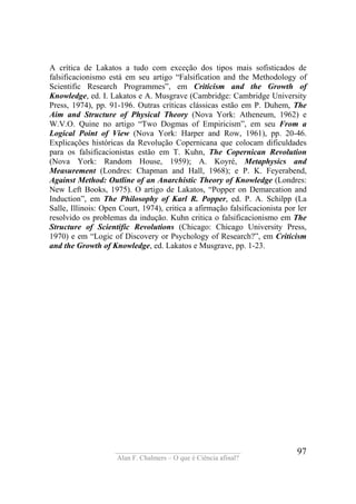 ____________________________________
Alan F. Chalmers – O que é Ciência afinal?
97
A crítica de Lakatos a tudo com exceção dos tipos mais sofisticados de
falsificacionismo está em seu artigo “Falsification and the Methodology of
Scientific Research Programmes”, em Criticism and the Growth of
Knowledge, ed. I. Lakatos e A. Musgrave (Cambridge: Cambridge University
Press, 1974), pp. 91-196. Outras críticas clássicas estão em P. Duhem, The
Aim and Structure of Physical Theory (Nova York: Atheneum, 1962) e
W.V.O. Quine no artigo “Two Dogmas of Empiricism”, em seu From a
Logical Point of View (Nova York: Harper and Row, 1961), pp. 20-46.
Explicações históricas da Revolução Copernicana que colocam dificuldades
para os falsificacionistas estão em T. Kuhn, The Copernican Revolution
(Nova York: Random House, 1959); A. Koyré, Metaphysics and
Measurement (Londres: Chapman and Hall, 1968); e P. K. Feyerabend,
Against Method: Outline of an Anarchistic Theory of Knowledge (Londres:
New Left Books, 1975). O artigo de Lakatos, “Popper on Demarcation and
Induction”, em The Philosophy of Karl R. Popper, ed. P. A. Schilpp (La
Salle, Illinois: Open Court, 1974), critica a afirmação falsificacionista por ler
resolvido os problemas da indução. Kuhn critica o falsificacionismo em The
Structure of Scientific Revolutions (Chicago: Chicago University Press,
1970) e em “Logic of Discovery or Psychology of Research?”, em Criticism
and the Growth of Knowledge, ed. Lakatos e Musgrave, pp. 1-23.
 