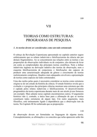 ____________________________________
Alan F. Chalmers – O que é Ciência afinal?
98
109
VII
TEORIAS COMO ESTRUTURAS:
PROGRAMAS DE PESQUISA
1. As teorias devem ser consideradas como um todo estruturado
O esboço da Revolução Copernicana apresentado no capítulo anterior sugere
enfaticamente que os relatos indutivista e falsificacionista da ciência são por
demais fragmentários. Ao se concentrarem nas relações entre as teorias e nas
proposições de observações individuais ou de conjuntos, eles deixam de levar
em conta as complexidades das principais teorias científicas. Nem a ênfase
indutivista ingênua na derivação indutiva das teorias da observação, nem o
esquema falsificacionista de conjecturas e falsificações são capazes de
produzir uma caracterização adequada da gênese e crescimento de teorias
realisticamente complexas. Quadros mais adequados envolvem a apresentação
de teorias como espécies de todos estruturados.
Uma das razões pelas quais é necessário considerar as teorias como estruturas
origina-se de um estudo da história da ciência. O estudo histórico revela que a
evolução e o progresso das principais ciências mostram uma estrutura que não
é captada pelos relatos indutivista e falsificacionista. O desenvolvimento
programático da teoria copernicana durante mais de um século já nos forneceu
um exemplo. Mais adiante nesse capítulo encontraremos outros. O argumento
histórico não é, contudo, a única base para a afirmação de que as teorias
constituem todos estruturais de algum tipo. Um outro argumento, mais
filosófico, está intimamente ligado à dependência que a observação tem da
teoria. No Capítulo III foi enfatizado que as proposições
110
de observação devem ser formuladas na linguagem de alguma teoria.
Conseqüentemente, as afirmações e os conceitos que nelas aparecem serão tão
 