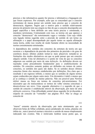 ____________________________________
Alan F. Chalmers – O que é Ciência afinal?
99
precisos e tão informativos quanto for precisa e informativa a linguagem em
que forem expressos. Por exemplo, acho que se concordará que o conceito
newtoniano de massa possui um sentido mais preciso que o conceito de
democracia, digamos. Sugiro que o motivo para o sentido relativamente
preciso do primeiro tem sua origem no fato de que o conceito desempenha um
papel específico e bem definido em uma teoria precisa e estruturada, a
mecânica newtoniana. Contrastando com isso, as teorias em que aparece o
conceito “democracia” são notoriamente vagas e variadas. Caso seja válida
esta ligação íntima sugerida entre a precisão de sentido de um termo ou
afirmação e o papel desempenhado por aquele termo ou aquela afirmação
numa teoria, então isso resulta de modo bastante direto na necessidade de
teorias coerentemente estruturadas.
A dependência dos sentidos dos conceitos da estrutura da teoria em que
ocorrem e a dependência da precisão dos primeiros da precisão e do grau de
coerência desses últimos podem tornar-se mais plausíveis notando-se as
limitações dos modos alternativos em que se pode pensar que um conceito
adquira sentido. Uma tal alternativa é o ponto de vista de que os conceitos
adquirem seu sentido por meio de uma definição. As definições devem ser
rejeitadas como procedimento fundamental para o estabelecimento de
sentidos. Os conceitos somente podem ser definidos em termos de outros
conceitos, os sentidos dos quais são dados. Se os sentidos desses últimos
conceitos forem eles mesmos estabelecidos por definições, fica claro que o
resultado é um regresso infinito, a menos que os sentidos de alguns termos
sejam conhecidos por algum outro meio. Um dicionário é inútil a menos que
já se conheça o sentido de muitas palavras. Não era possível para Newton
definir massa ou força em termos de conceitos pré-newtonianos. Foi
necessário que ele transcendesse os termos do velho sistema conceitua) e
desenvolvesse um novo. Uma segunda alternativa é a sugestão de que o
sentido do conceito é estabelecido através da observação, por meio de uma
definição ostensiva. Uma dificuldade central dessa sugestão foi já discutida a
respeito do conceito de “vermelho” nas páginas 54-5. Não se chega ao
conceito de
111
“massa” somente através da observação, por mais atentamente que se
observem bolas de bilhar colidindo, pesos pendurados de molas, planetas em
órbita etc., nem é possível ensinar a terceiros o sentido de massa simplesmente
indicando tais eventos. Não é irrelevante lembrar nesse ponto que, se
 