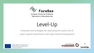 ForeSee is a cluster of six projects, which have
received funding from the European Union’s
Horizon 2020 and Horizon Europe research
and innovation programme
European Cluster for Predictive
Operations in Manufacturing
Level-Up
Protocols and Strategies for extending the useful Life of
major capital investments and Large Industrial Equipment
 